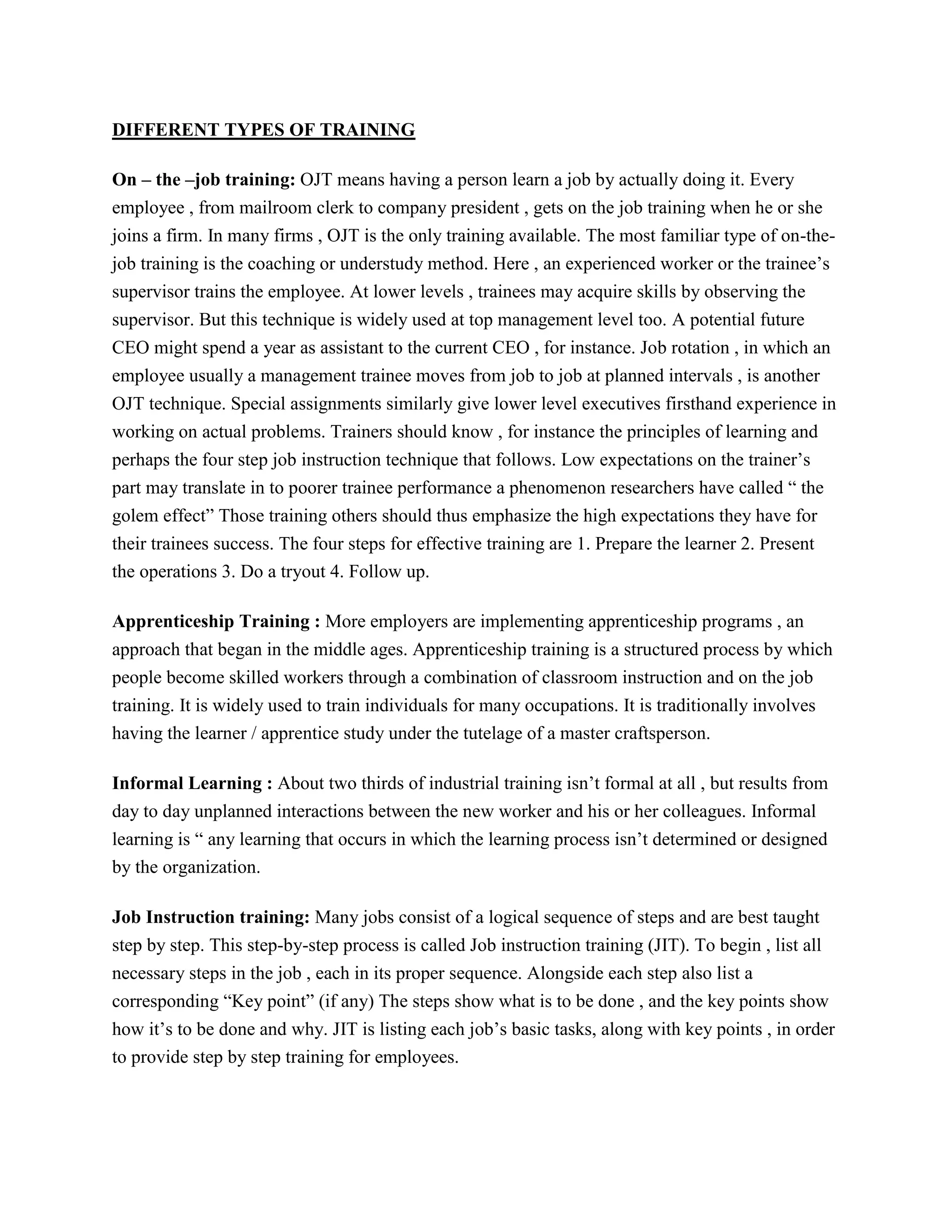 DIFFERENT TYPES OF TRAINING
On – the –job training: OJT means having a person learn a job by actually doing it. Every
employee , from mailroom clerk to company president , gets on the job training when he or she
joins a firm. In many firms , OJT is the only training available. The most familiar type of on-thejob training is the coaching or understudy method. Here , an experienced worker or the trainee’s
supervisor trains the employee. At lower levels , trainees may acquire skills by observing the
supervisor. But this technique is widely used at top management level too. A potential future
CEO might spend a year as assistant to the current CEO , for instance. Job rotation , in which an
employee usually a management trainee moves from job to job at planned intervals , is another
OJT technique. Special assignments similarly give lower level executives firsthand experience in
working on actual problems. Trainers should know , for instance the principles of learning and
perhaps the four step job instruction technique that follows. Low expectations on the trainer’s
part may translate in to poorer trainee performance a phenomenon researchers have called “ the
golem effect” Those training others should thus emphasize the high expectations they have for
their trainees success. The four steps for effective training are 1. Prepare the learner 2. Present
the operations 3. Do a tryout 4. Follow up.
Apprenticeship Training : More employers are implementing apprenticeship programs , an
approach that began in the middle ages. Apprenticeship training is a structured process by which
people become skilled workers through a combination of classroom instruction and on the job
training. It is widely used to train individuals for many occupations. It is traditionally involves
having the learner / apprentice study under the tutelage of a master craftsperson.
Informal Learning : About two thirds of industrial training isn’t formal at all , but results from
day to day unplanned interactions between the new worker and his or her colleagues. Informal
learning is “ any learning that occurs in which the learning process isn’t determined or designed
by the organization.
Job Instruction training: Many jobs consist of a logical sequence of steps and are best taught
step by step. This step-by-step process is called Job instruction training (JIT). To begin , list all
necessary steps in the job , each in its proper sequence. Alongside each step also list a
corresponding “Key point” (if any) The steps show what is to be done , and the key points show
how it’s to be done and why. JIT is listing each job’s basic tasks, along with key points , in order
to provide step by step training for employees.

 