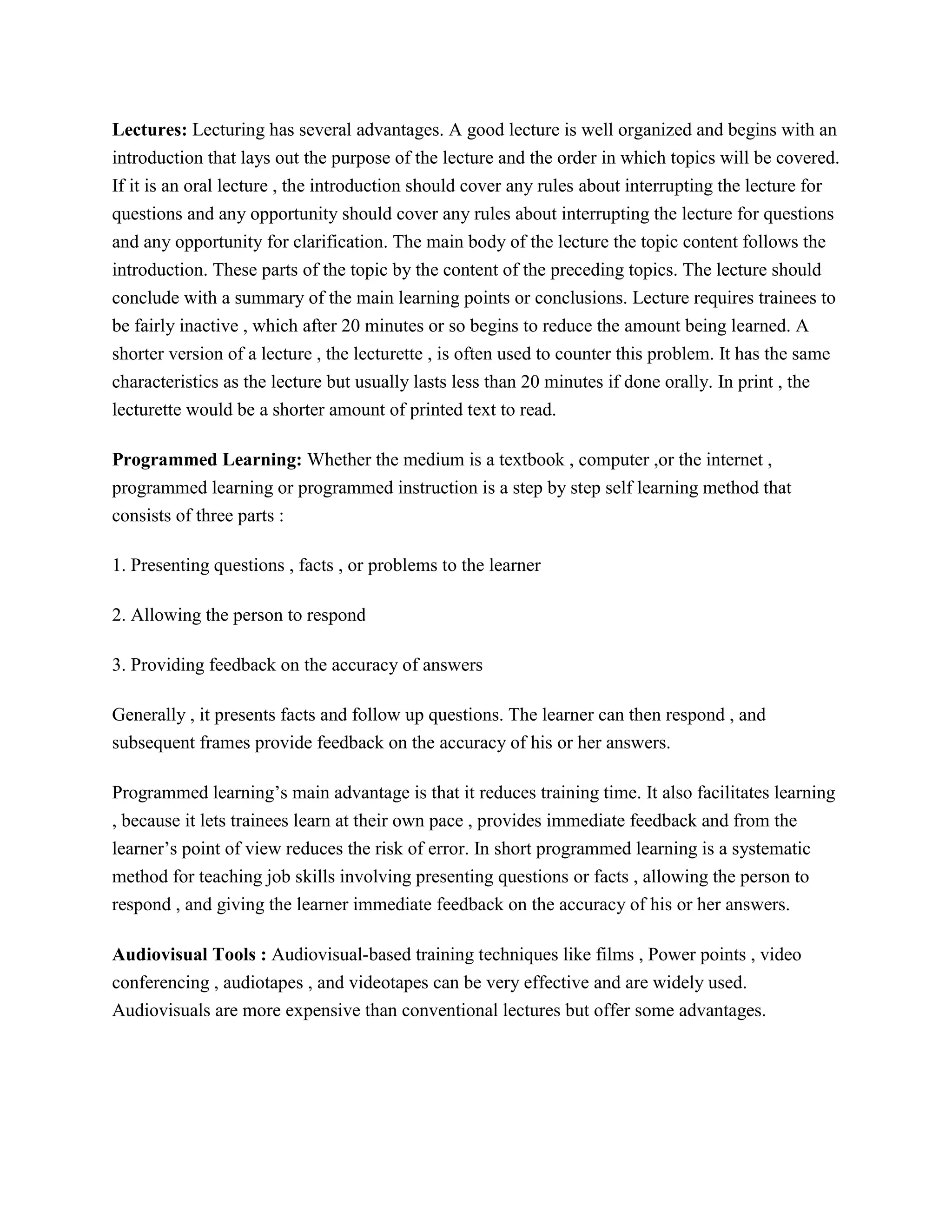 Lectures: Lecturing has several advantages. A good lecture is well organized and begins with an
introduction that lays out the purpose of the lecture and the order in which topics will be covered.
If it is an oral lecture , the introduction should cover any rules about interrupting the lecture for
questions and any opportunity should cover any rules about interrupting the lecture for questions
and any opportunity for clarification. The main body of the lecture the topic content follows the
introduction. These parts of the topic by the content of the preceding topics. The lecture should
conclude with a summary of the main learning points or conclusions. Lecture requires trainees to
be fairly inactive , which after 20 minutes or so begins to reduce the amount being learned. A
shorter version of a lecture , the lecturette , is often used to counter this problem. It has the same
characteristics as the lecture but usually lasts less than 20 minutes if done orally. In print , the
lecturette would be a shorter amount of printed text to read.
Programmed Learning: Whether the medium is a textbook , computer ,or the internet ,
programmed learning or programmed instruction is a step by step self learning method that
consists of three parts :
1. Presenting questions , facts , or problems to the learner
2. Allowing the person to respond
3. Providing feedback on the accuracy of answers
Generally , it presents facts and follow up questions. The learner can then respond , and
subsequent frames provide feedback on the accuracy of his or her answers.
Programmed learning’s main advantage is that it reduces training time. It also facilitates learning
, because it lets trainees learn at their own pace , provides immediate feedback and from the
learner’s point of view reduces the risk of error. In short programmed learning is a systematic
method for teaching job skills involving presenting questions or facts , allowing the person to
respond , and giving the learner immediate feedback on the accuracy of his or her answers.
Audiovisual Tools : Audiovisual-based training techniques like films , Power points , video
conferencing , audiotapes , and videotapes can be very effective and are widely used.
Audiovisuals are more expensive than conventional lectures but offer some advantages.

 