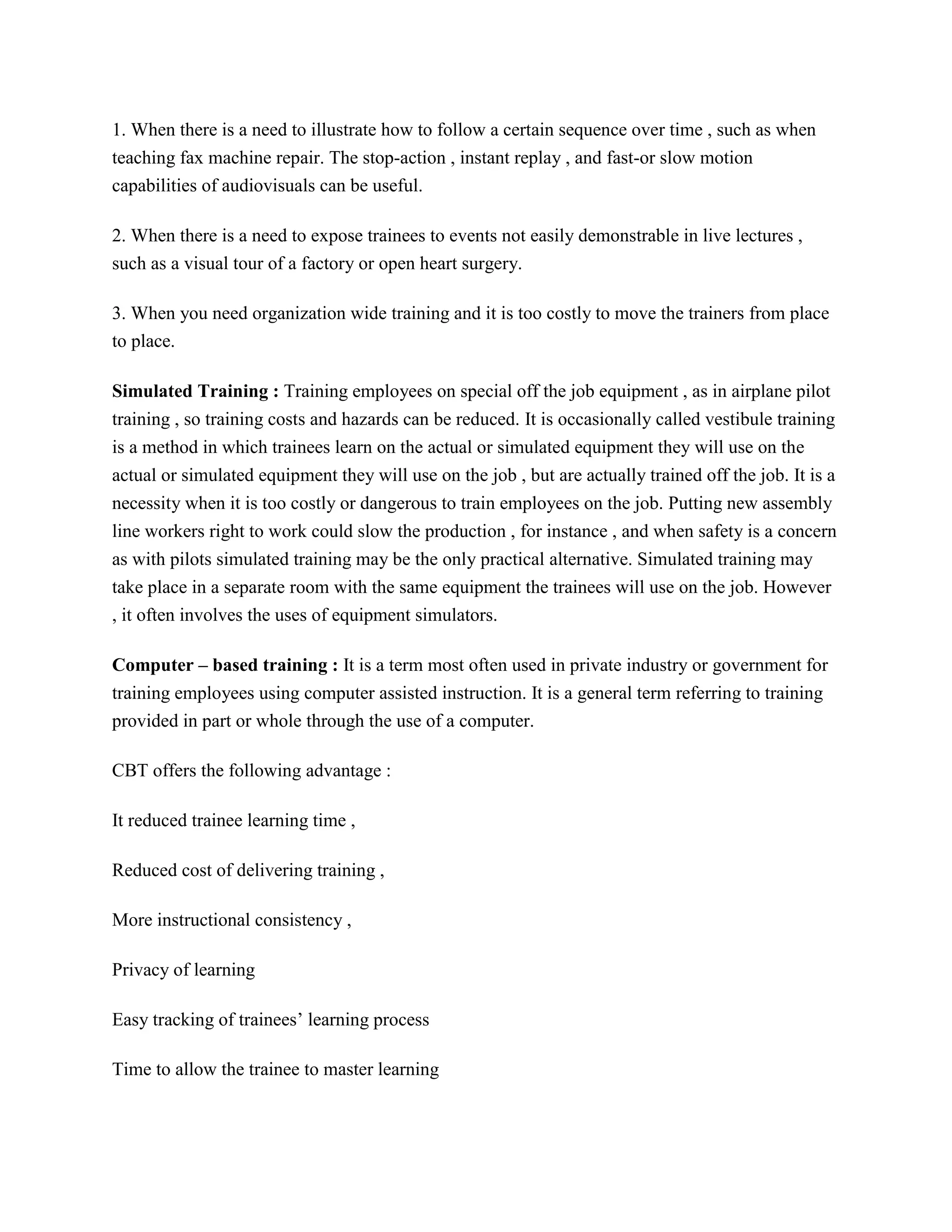 1. When there is a need to illustrate how to follow a certain sequence over time , such as when
teaching fax machine repair. The stop-action , instant replay , and fast-or slow motion
capabilities of audiovisuals can be useful.
2. When there is a need to expose trainees to events not easily demonstrable in live lectures ,
such as a visual tour of a factory or open heart surgery.
3. When you need organization wide training and it is too costly to move the trainers from place
to place.
Simulated Training : Training employees on special off the job equipment , as in airplane pilot
training , so training costs and hazards can be reduced. It is occasionally called vestibule training
is a method in which trainees learn on the actual or simulated equipment they will use on the
actual or simulated equipment they will use on the job , but are actually trained off the job. It is a
necessity when it is too costly or dangerous to train employees on the job. Putting new assembly
line workers right to work could slow the production , for instance , and when safety is a concern
as with pilots simulated training may be the only practical alternative. Simulated training may
take place in a separate room with the same equipment the trainees will use on the job. However
, it often involves the uses of equipment simulators.
Computer – based training : It is a term most often used in private industry or government for
training employees using computer assisted instruction. It is a general term referring to training
provided in part or whole through the use of a computer.
CBT offers the following advantage :
It reduced trainee learning time ,
Reduced cost of delivering training ,
More instructional consistency ,
Privacy of learning
Easy tracking of trainees’ learning process
Time to allow the trainee to master learning

 