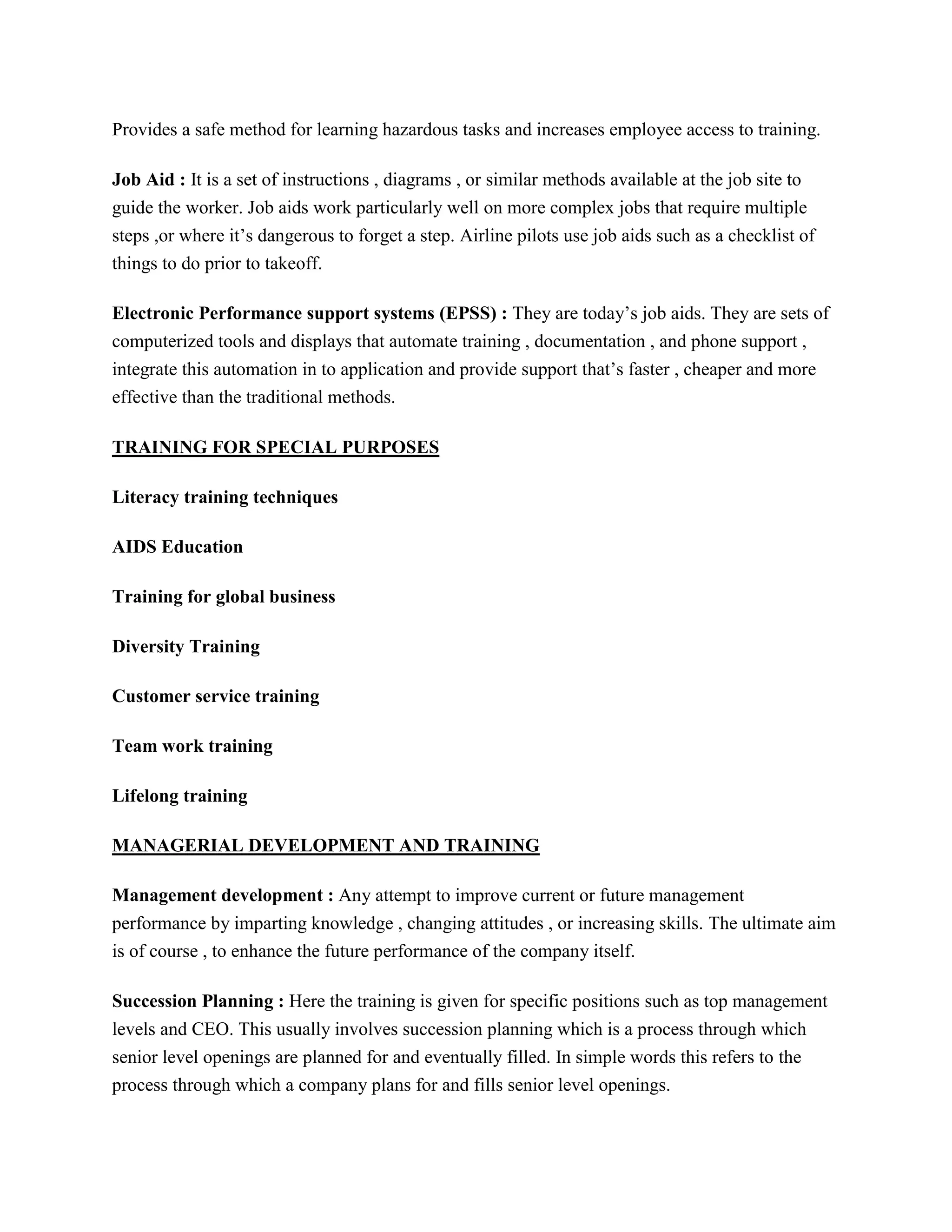 Provides a safe method for learning hazardous tasks and increases employee access to training.
Job Aid : It is a set of instructions , diagrams , or similar methods available at the job site to
guide the worker. Job aids work particularly well on more complex jobs that require multiple
steps ,or where it’s dangerous to forget a step. Airline pilots use job aids such as a checklist of
things to do prior to takeoff.
Electronic Performance support systems (EPSS) : They are today’s job aids. They are sets of
computerized tools and displays that automate training , documentation , and phone support ,
integrate this automation in to application and provide support that’s faster , cheaper and more
effective than the traditional methods.
TRAINING FOR SPECIAL PURPOSES
Literacy training techniques
AIDS Education
Training for global business
Diversity Training
Customer service training
Team work training
Lifelong training
MANAGERIAL DEVELOPMENT AND TRAINING
Management development : Any attempt to improve current or future management
performance by imparting knowledge , changing attitudes , or increasing skills. The ultimate aim
is of course , to enhance the future performance of the company itself.
Succession Planning : Here the training is given for specific positions such as top management
levels and CEO. This usually involves succession planning which is a process through which
senior level openings are planned for and eventually filled. In simple words this refers to the
process through which a company plans for and fills senior level openings.

 