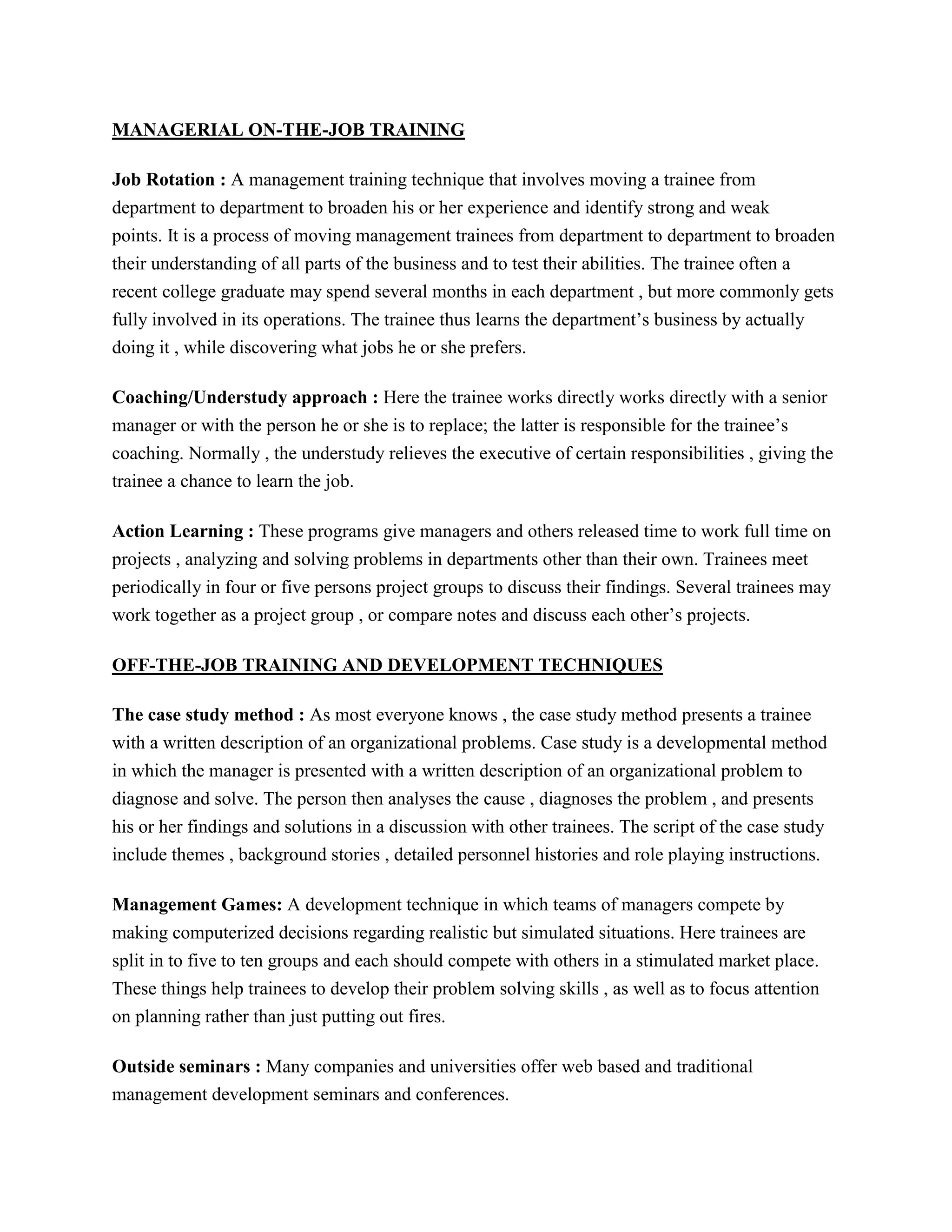 MANAGERIAL ON-THE-JOB TRAINING
Job Rotation : A management training technique that involves moving a trainee from
department to department to broaden his or her experience and identify strong and weak
points. It is a process of moving management trainees from department to department to broaden
their understanding of all parts of the business and to test their abilities. The trainee often a
recent college graduate may spend several months in each department , but more commonly gets
fully involved in its operations. The trainee thus learns the department’s business by actually
doing it , while discovering what jobs he or she prefers.
Coaching/Understudy approach : Here the trainee works directly works directly with a senior
manager or with the person he or she is to replace; the latter is responsible for the trainee’s
coaching. Normally , the understudy relieves the executive of certain responsibilities , giving the
trainee a chance to learn the job.
Action Learning : These programs give managers and others released time to work full time on
projects , analyzing and solving problems in departments other than their own. Trainees meet
periodically in four or five persons project groups to discuss their findings. Several trainees may
work together as a project group , or compare notes and discuss each other’s projects.
OFF-THE-JOB TRAINING AND DEVELOPMENT TECHNIQUES
The case study method : As most everyone knows , the case study method presents a trainee
with a written description of an organizational problems. Case study is a developmental method
in which the manager is presented with a written description of an organizational problem to
diagnose and solve. The person then analyses the cause , diagnoses the problem , and presents
his or her findings and solutions in a discussion with other trainees. The script of the case study
include themes , background stories , detailed personnel histories and role playing instructions.
Management Games: A development technique in which teams of managers compete by
making computerized decisions regarding realistic but simulated situations. Here trainees are
split in to five to ten groups and each should compete with others in a stimulated market place.
These things help trainees to develop their problem solving skills , as well as to focus attention
on planning rather than just putting out fires.
Outside seminars : Many companies and universities offer web based and traditional
management development seminars and conferences.

 