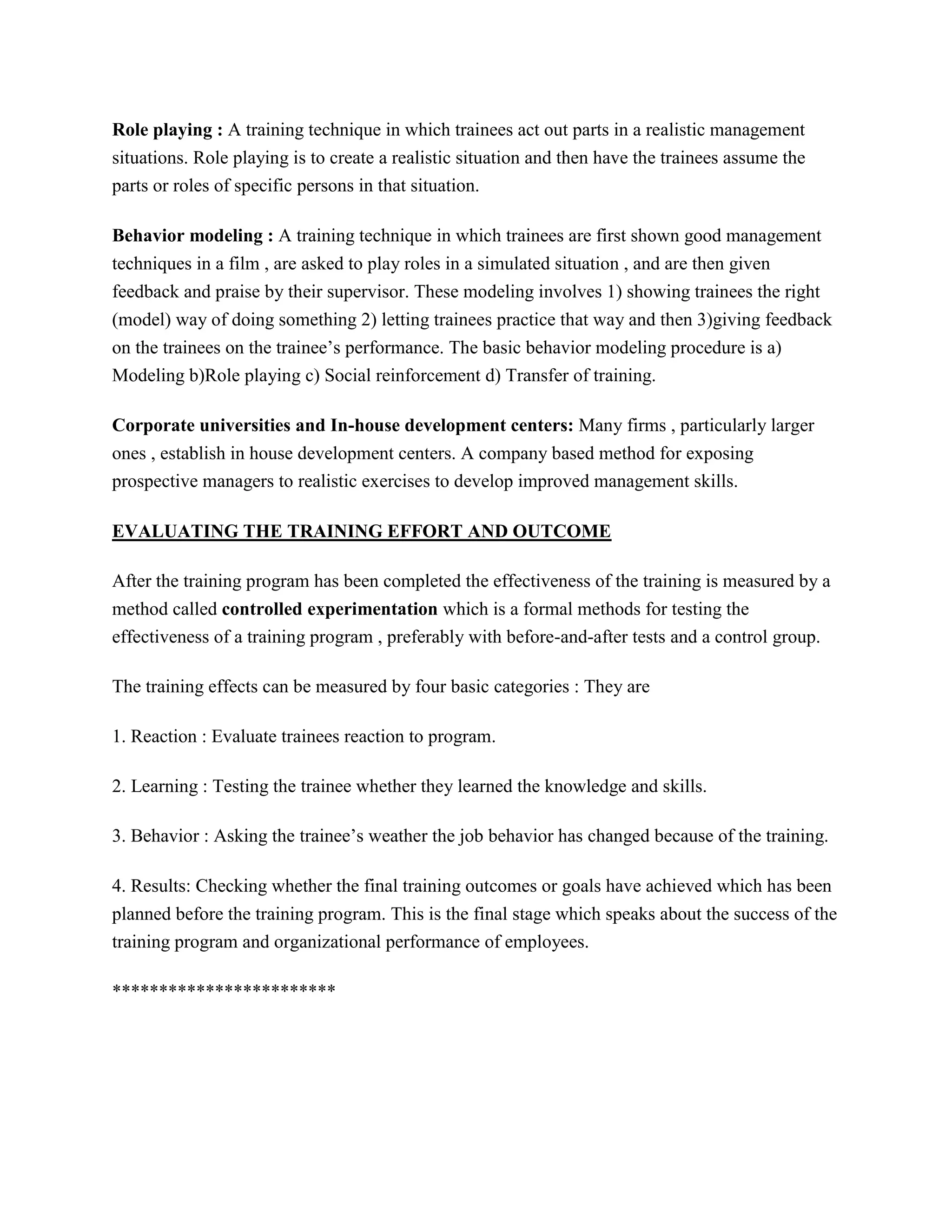 Role playing : A training technique in which trainees act out parts in a realistic management
situations. Role playing is to create a realistic situation and then have the trainees assume the
parts or roles of specific persons in that situation.
Behavior modeling : A training technique in which trainees are first shown good management
techniques in a film , are asked to play roles in a simulated situation , and are then given
feedback and praise by their supervisor. These modeling involves 1) showing trainees the right
(model) way of doing something 2) letting trainees practice that way and then 3)giving feedback
on the trainees on the trainee’s performance. The basic behavior modeling procedure is a)
Modeling b)Role playing c) Social reinforcement d) Transfer of training.
Corporate universities and In-house development centers: Many firms , particularly larger
ones , establish in house development centers. A company based method for exposing
prospective managers to realistic exercises to develop improved management skills.
EVALUATING THE TRAINING EFFORT AND OUTCOME
After the training program has been completed the effectiveness of the training is measured by a
method called controlled experimentation which is a formal methods for testing the
effectiveness of a training program , preferably with before-and-after tests and a control group.
The training effects can be measured by four basic categories : They are
1. Reaction : Evaluate trainees reaction to program.
2. Learning : Testing the trainee whether they learned the knowledge and skills.
3. Behavior : Asking the trainee’s weather the job behavior has changed because of the training.
4. Results: Checking whether the final training outcomes or goals have achieved which has been
planned before the training program. This is the final stage which speaks about the success of the
training program and organizational performance of employees.
************************

 