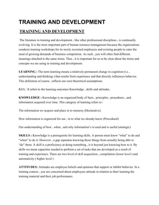 TRAINING AND DEVELOPMENT
TRAINING AND DEVELOPMENT
The literature in training and development , like other professional disciplines , is continually
evolving. It is the most important part of human resource management because the organizations
conducts training workshops for its newly recruited employees and existing people to cater the
need of growing demands of business competition. As such , you will often find different
meanings attached to the same terms. Thus , it is important for us to be clear about the terms and
concepts we are using in training and development.
LEARNING : The term learning means a relatively permanent change in cognition (i.e ,
understanding and thinking ) that results from experience and that directly influences behavior.
This definition of course , reflects our own theoretical assumptions.
KSA : It refers to the learning outcomes Knowledge , skills and attitudes.
KNOWLEDGE : Knowledge is an organized body of facts , principles , procedures , and
information acquired over time. This category of learning refers to :
The information we acquire and place in to memory (Declarative)
How information is organized for use , in to what we already know (Procedural)
Our understanding of how , when , and why information’s is used and is useful (strategic)
SKILLS : Knowledge is a prerequisite for learning skills. A person must know “what” to do and
“when” to do it. However , a gap separates knowing those things from actually being able to
“do” them. A skill is a proficiency at doing something , it is beyond just knowing how to it. By
skills we mean capacities needed to perform a set of tasks that are developed as a result of
training and experience. There are two level of skill acquisition , compilation (lower level ) and
automaticity ( higher level )
ATTITUDES: Attitudes are employee beliefs and opinions that support or inhibit behavior. In a
training context , you are concerned about employees attitude in relation to their learning the
training material and their job performance.

 