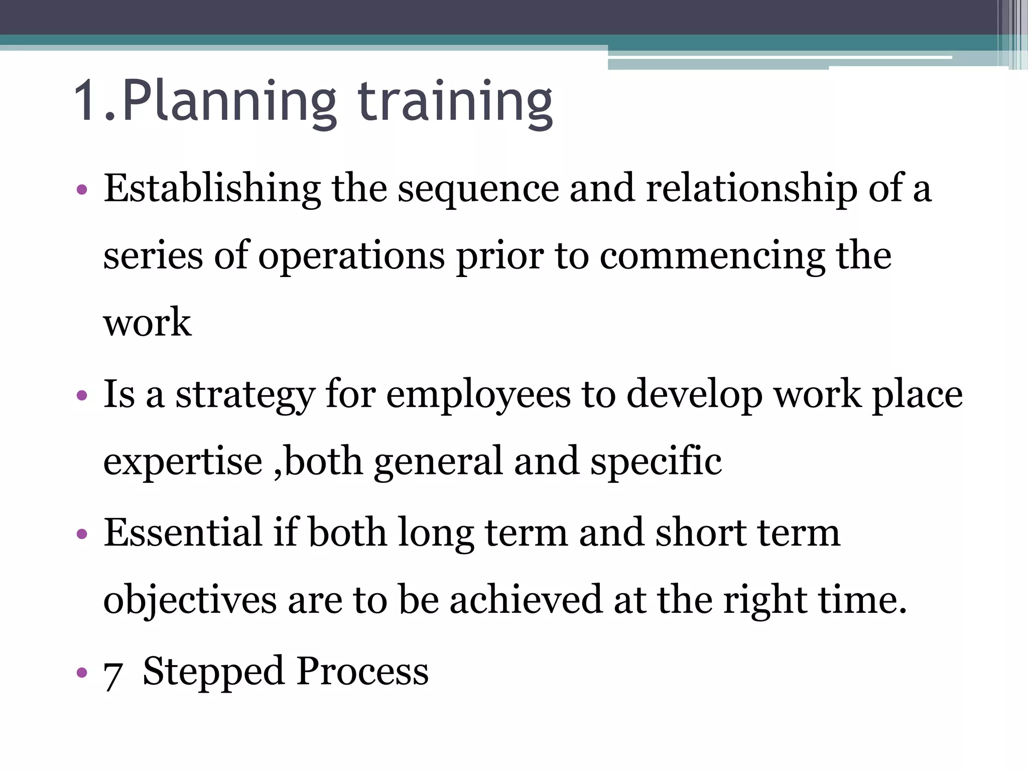 1.Planning training 
• Establishing the sequence and relationship of a 
series of operations prior to commencing the 
work 
• Is a strategy for employees to develop work place 
expertise ,both general and specific 
• Essential if both long term and short term 
objectives are to be achieved at the right time. 
• 7 Stepped Process 
 