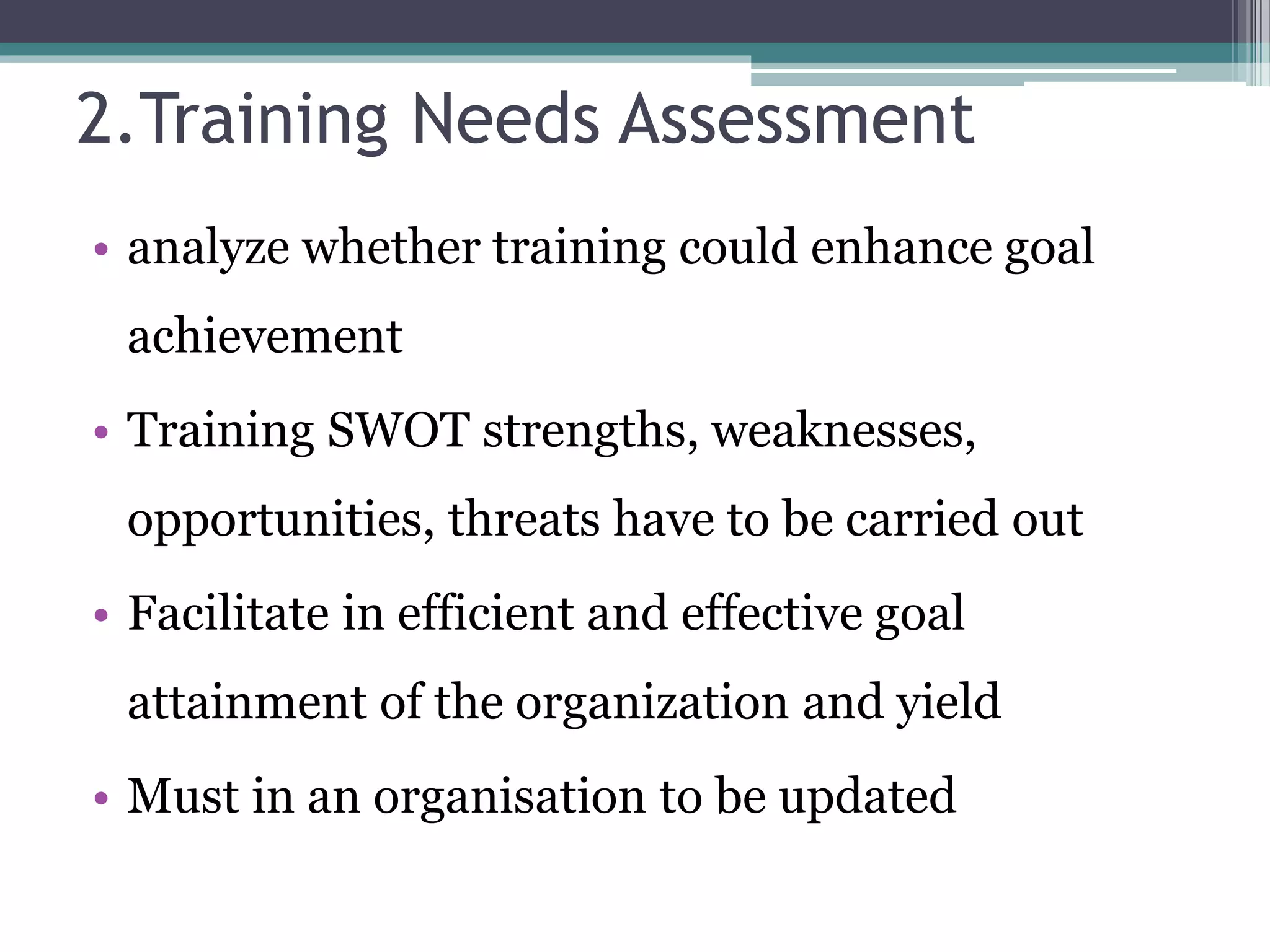 2.Training Needs Assessment 
• analyze whether training could enhance goal 
achievement 
• Training SWOT strengths, weaknesses, 
opportunities, threats have to be carried out 
• Facilitate in efficient and effective goal 
attainment of the organization and yield 
• Must in an organisation to be updated 
 