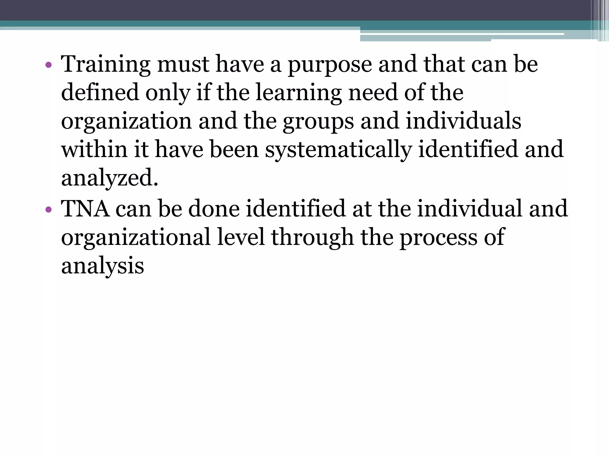 • Training must have a purpose and that can be 
defined only if the learning need of the 
organization and the groups and individuals 
within it have been systematically identified and 
analyzed. 
• TNA can be done identified at the individual and 
organizational level through the process of 
analysis 
 