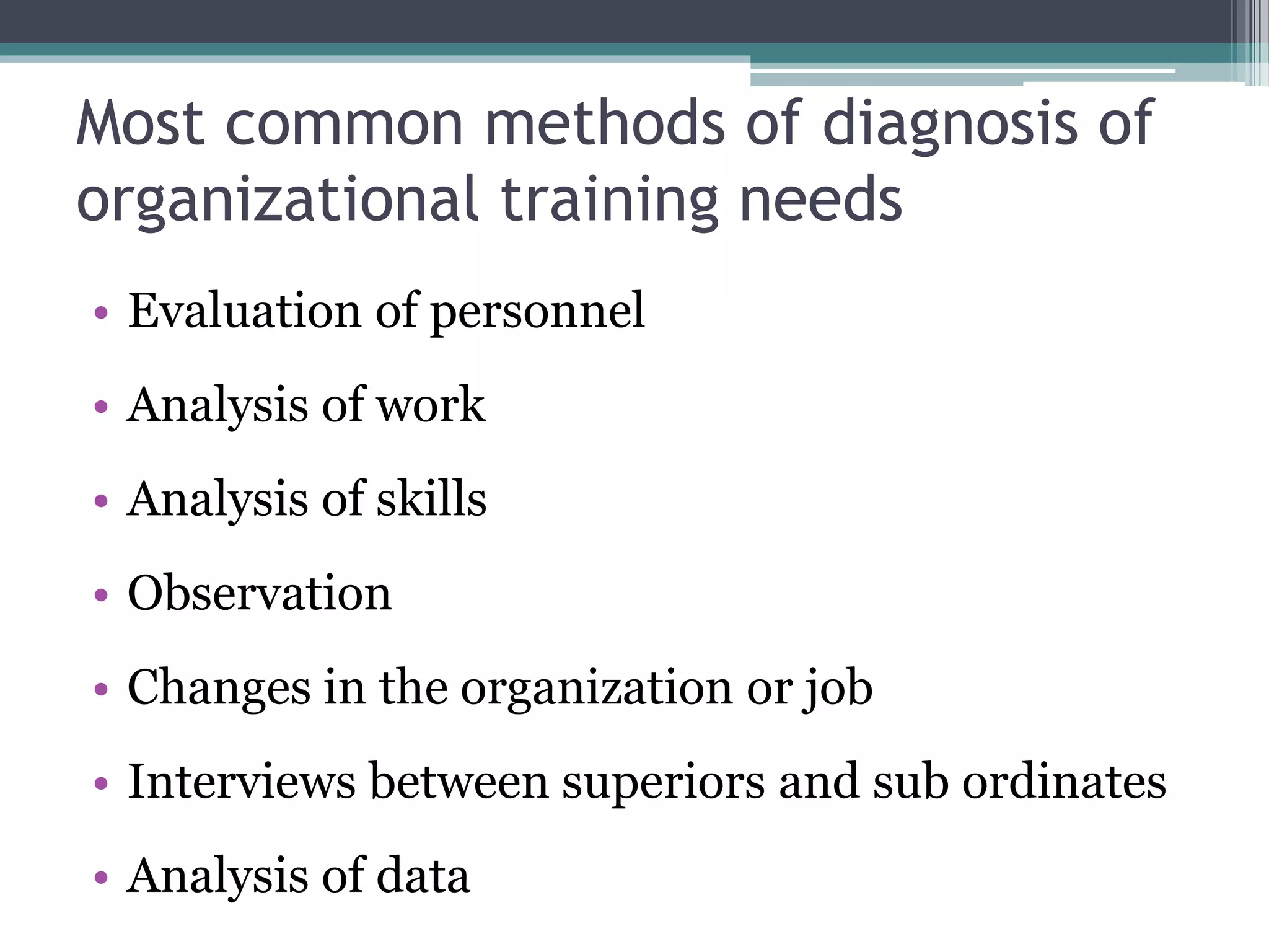 Most common methods of diagnosis of 
organizational training needs 
• Evaluation of personnel 
• Analysis of work 
• Analysis of skills 
• Observation 
• Changes in the organization or job 
• Interviews between superiors and sub ordinates 
• Analysis of data 
 