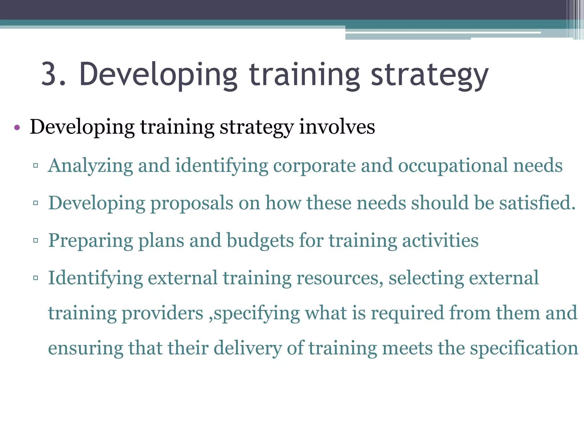 3. Developing training strategy 
• Developing training strategy involves 
▫ Analyzing and identifying corporate and occupational needs 
▫ Developing proposals on how these needs should be satisfied. 
▫ Preparing plans and budgets for training activities 
▫ Identifying external training resources, selecting external 
training providers ,specifying what is required from them and 
ensuring that their delivery of training meets the specification 
 