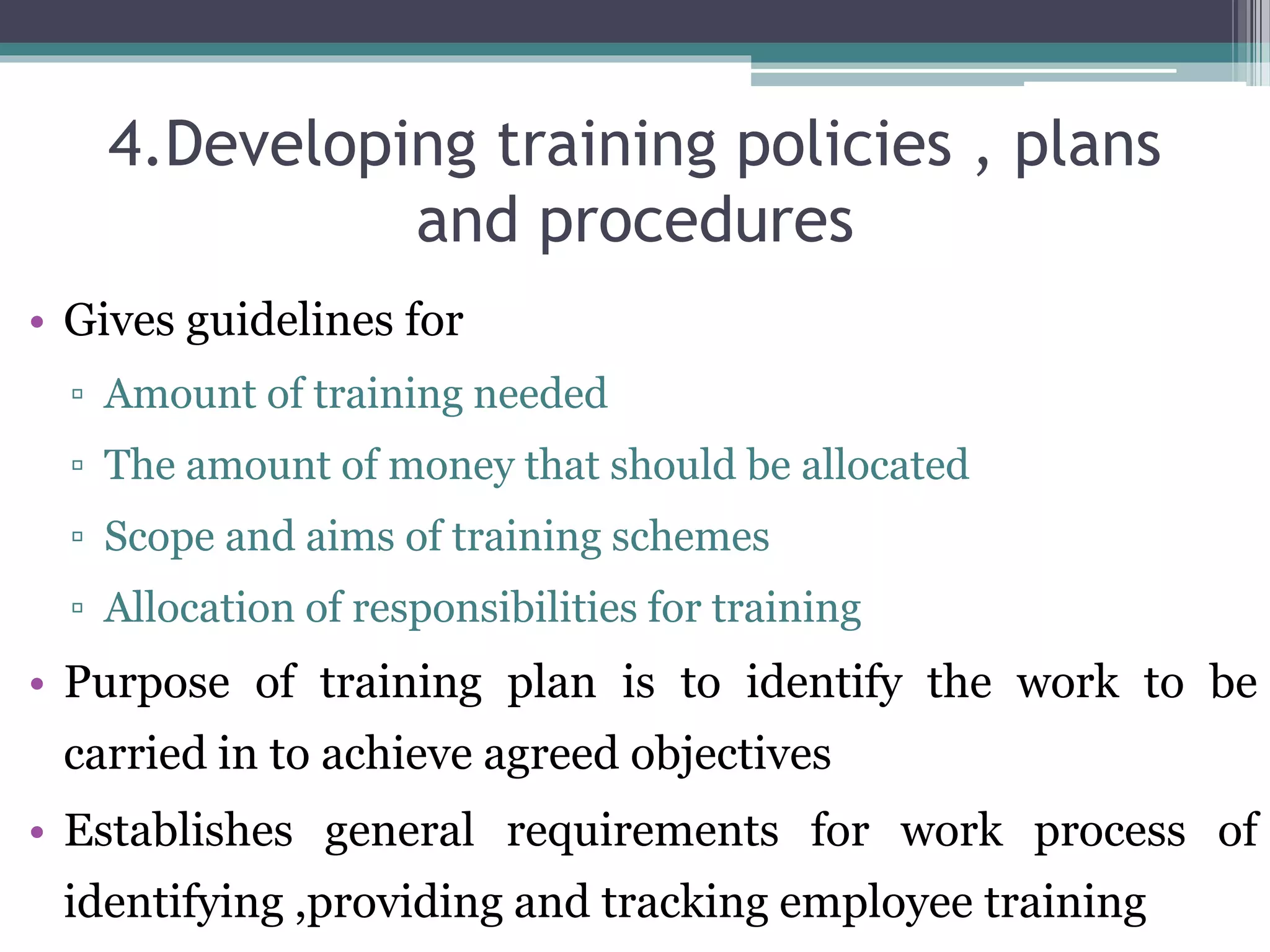 4.Developing training policies , plans 
and procedures 
• Gives guidelines for 
▫ Amount of training needed 
▫ The amount of money that should be allocated 
▫ Scope and aims of training schemes 
▫ Allocation of responsibilities for training 
• Purpose of training plan is to identify the work to be 
carried in to achieve agreed objectives 
• Establishes general requirements for work process of 
identifying ,providing and tracking employee training 
 