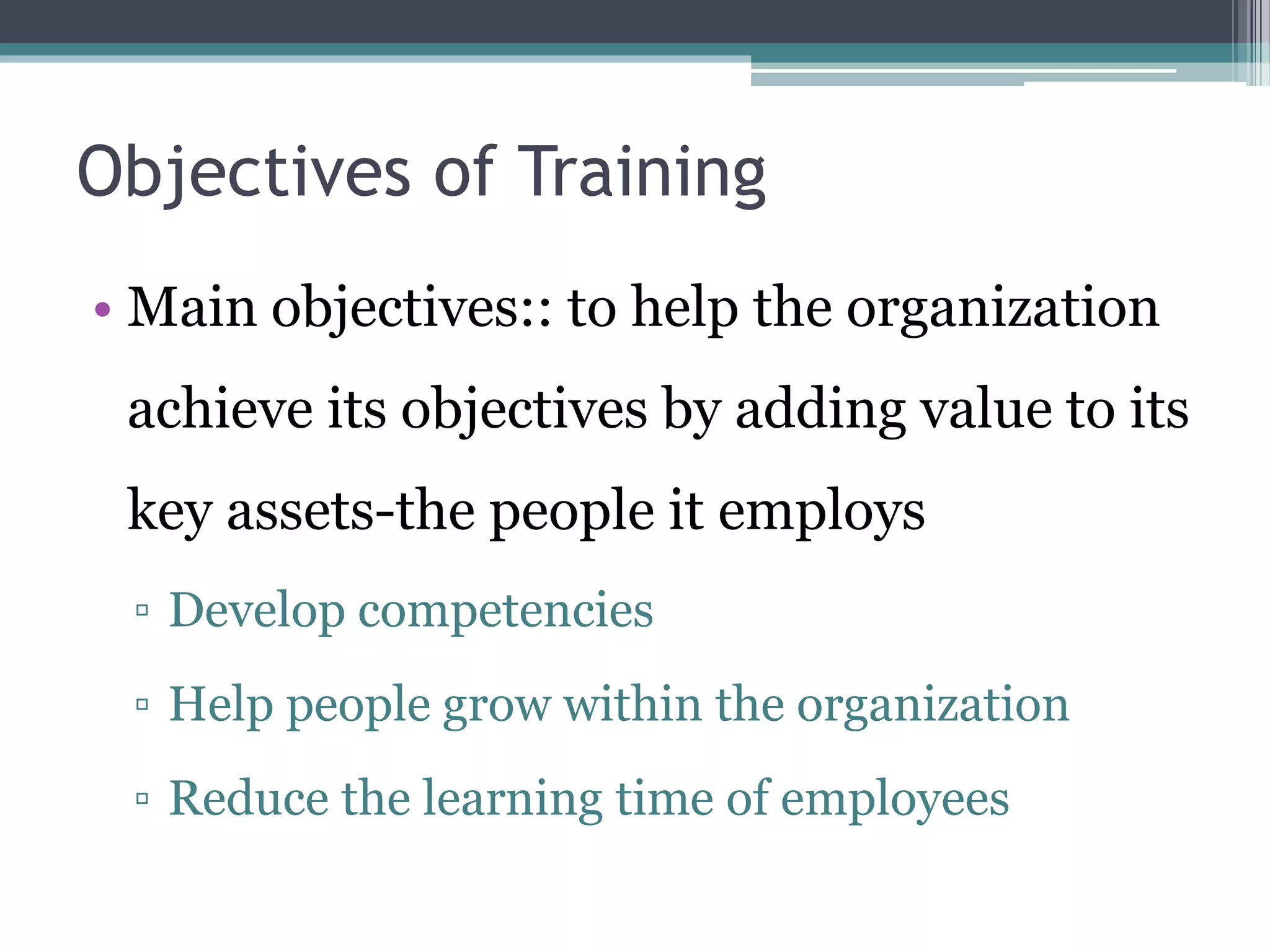 Objectives of Training 
• Main objectives:: to help the organization 
achieve its objectives by adding value to its 
key assets-the people it employs 
▫ Develop competencies 
▫ Help people grow within the organization 
▫ Reduce the learning time of employees 
 
