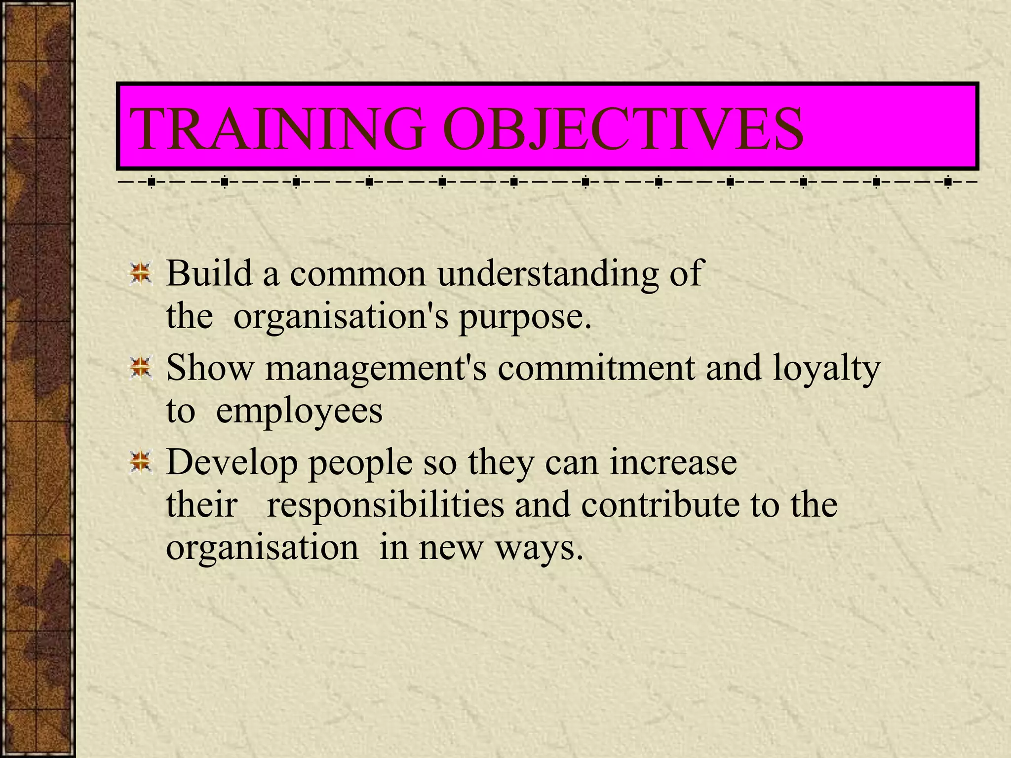 TRAINING OBJECTIVES 
Build a common understanding of 
the organisation's purpose. 
Show management's commitment and loyalty 
to employees 
Develop people so they can increase 
their responsibilities and contribute to the 
organisation in new ways. 
 