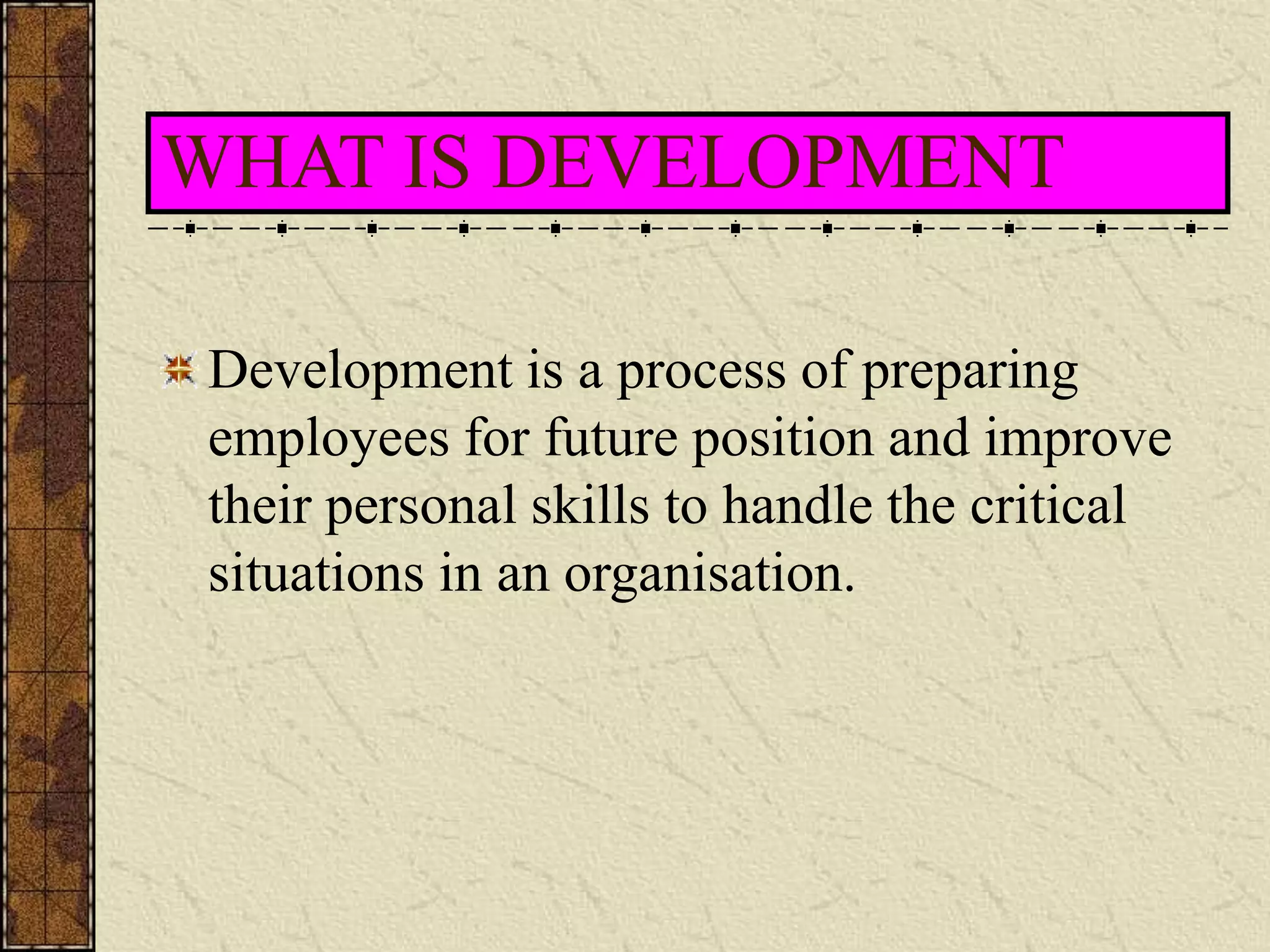 WHAT IS DEVELOPMENT 
Development is a process of preparing 
employees for future position and improve 
their personal skills to handle the critical 
situations in an organisation. 
 