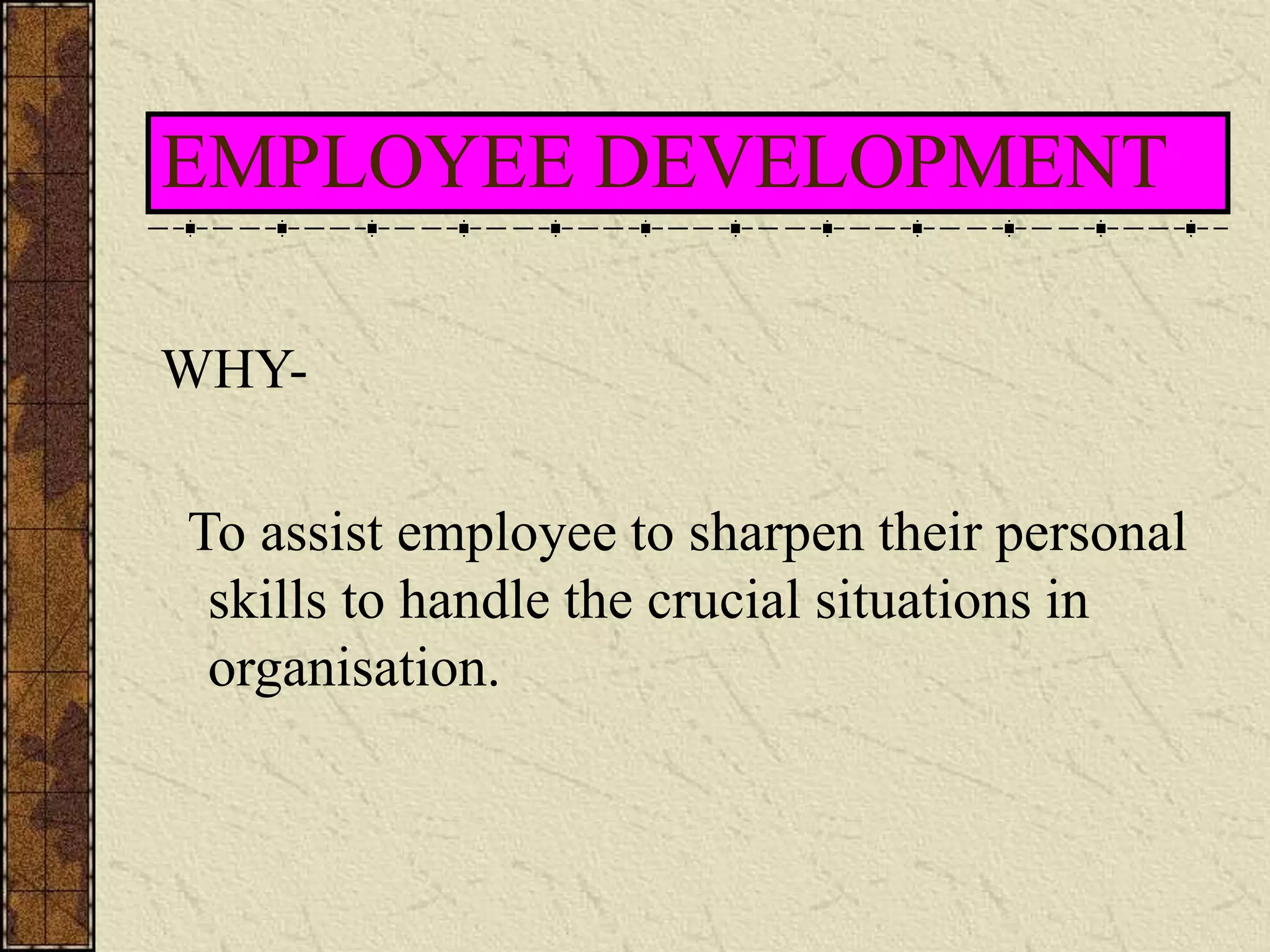 EMPLOYEE DEVELOPMENT 
WHY-To 
assist employee to sharpen their personal 
skills to handle the crucial situations in 
organisation. 
 