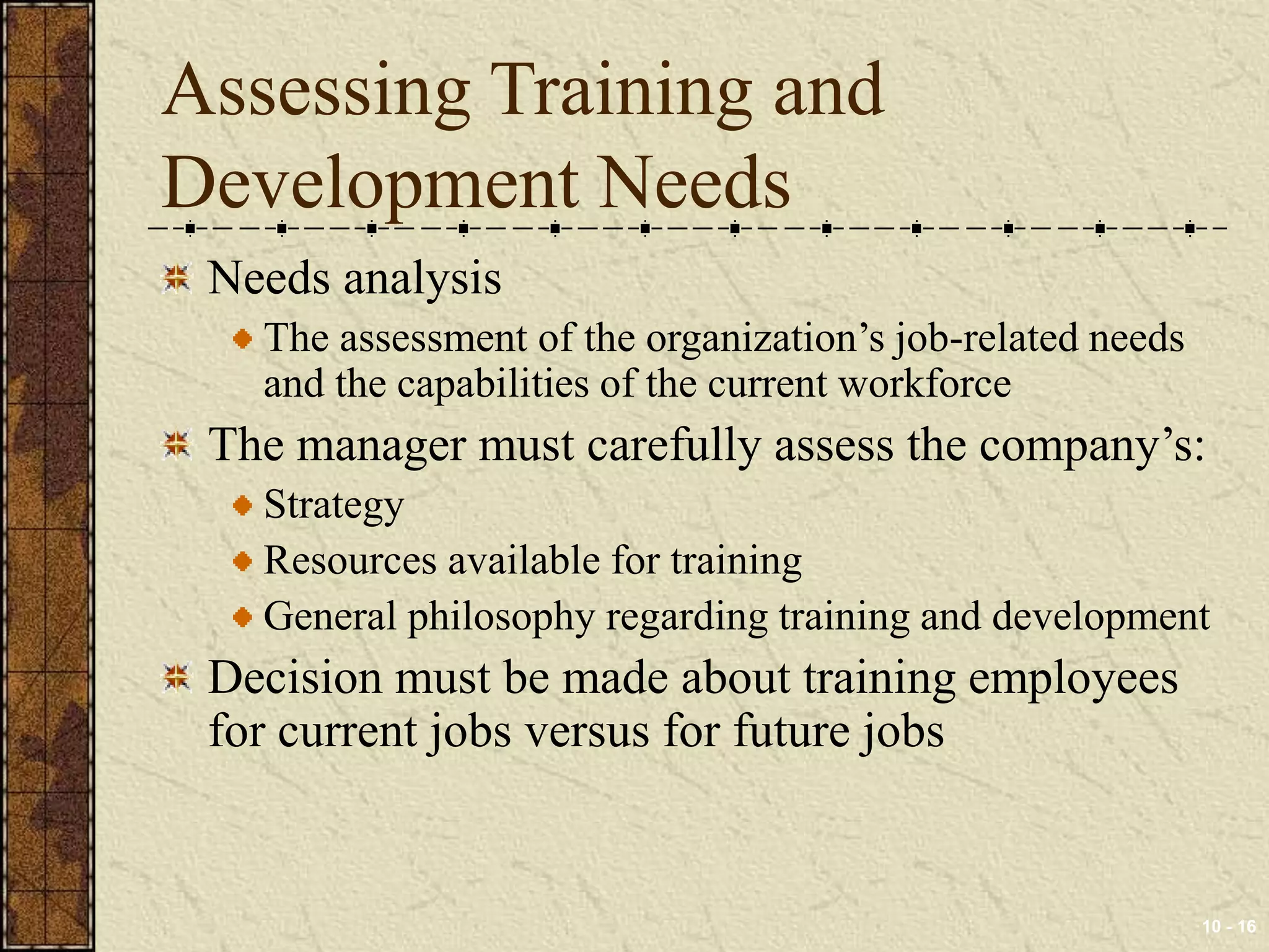 10 - 16 
Assessing Training and 
Development Needs 
Needs analysis 
The assessment of the organization’s job-related needs 
and the capabilities of the current workforce 
The manager must carefully assess the company’s: 
Strategy 
Resources available for training 
General philosophy regarding training and development 
Decision must be made about training employees 
for current jobs versus for future jobs 
 
