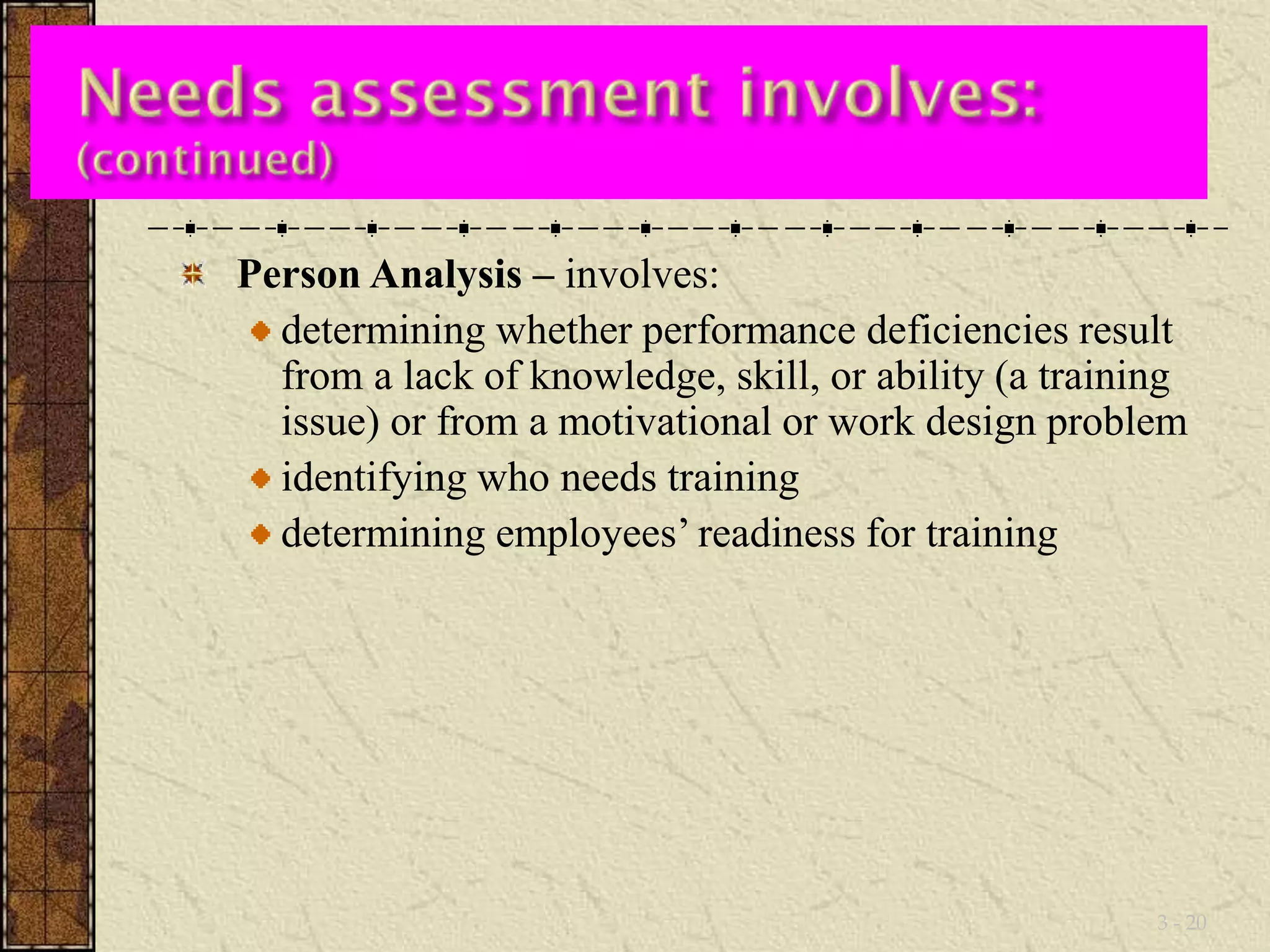 Person Analysis – involves: 
determining whether performance deficiencies result 
from a lack of knowledge, skill, or ability (a training 
issue) or from a motivational or work design problem 
identifying who needs training 
determining employees’ readiness for training 
3 - 20 
 