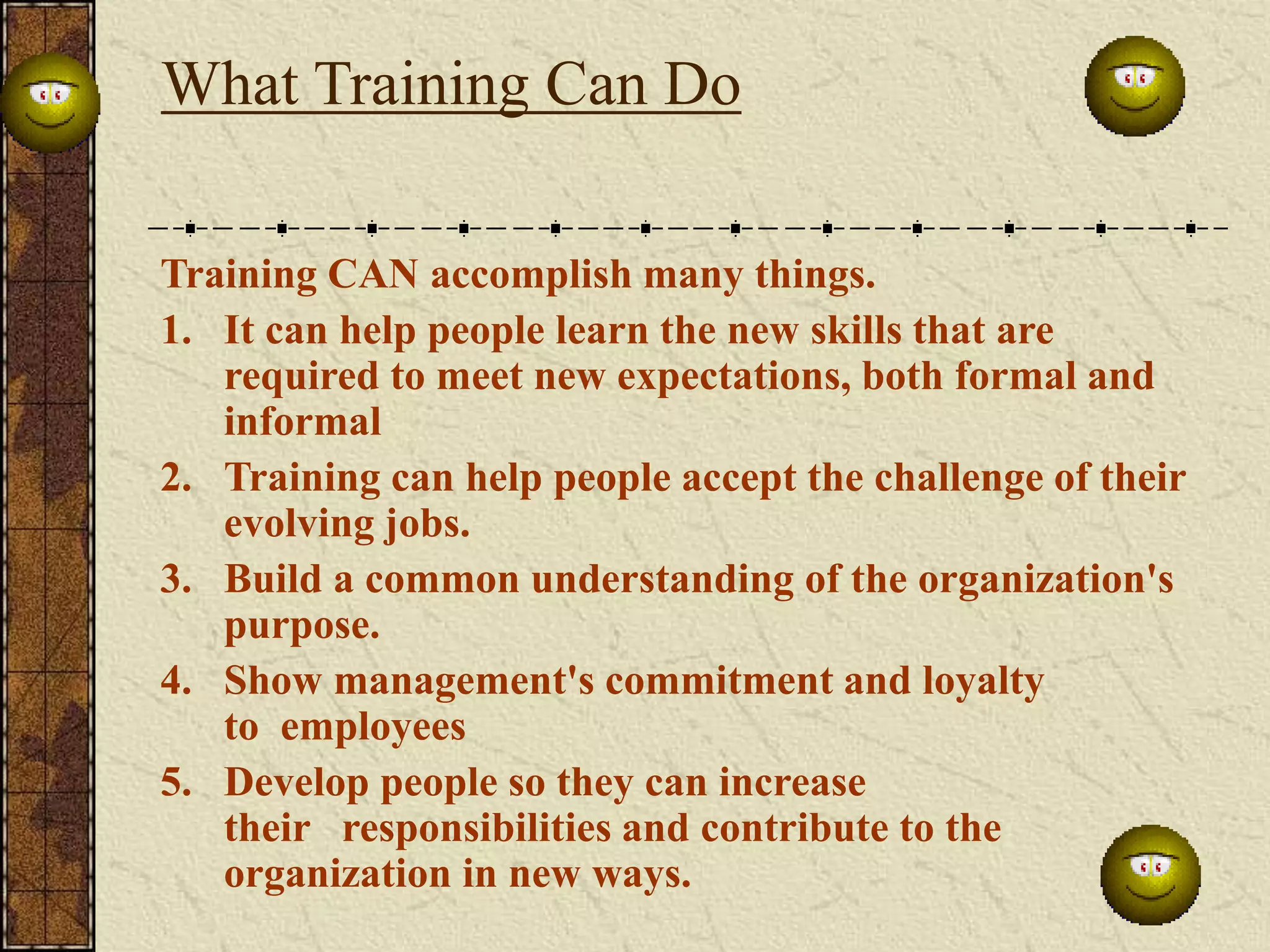 What Training Can Do 
Training CAN accomplish many things. 
1. It can help people learn the new skills that are 
required to meet new expectations, both formal and 
informal 
2. Training can help people accept the challenge of their 
evolving jobs. 
3. Build a common understanding of the organization's 
purpose. 
4. Show management's commitment and loyalty 
to employees 
5. Develop people so they can increase 
their responsibilities and contribute to the 
organization in new ways. 
 