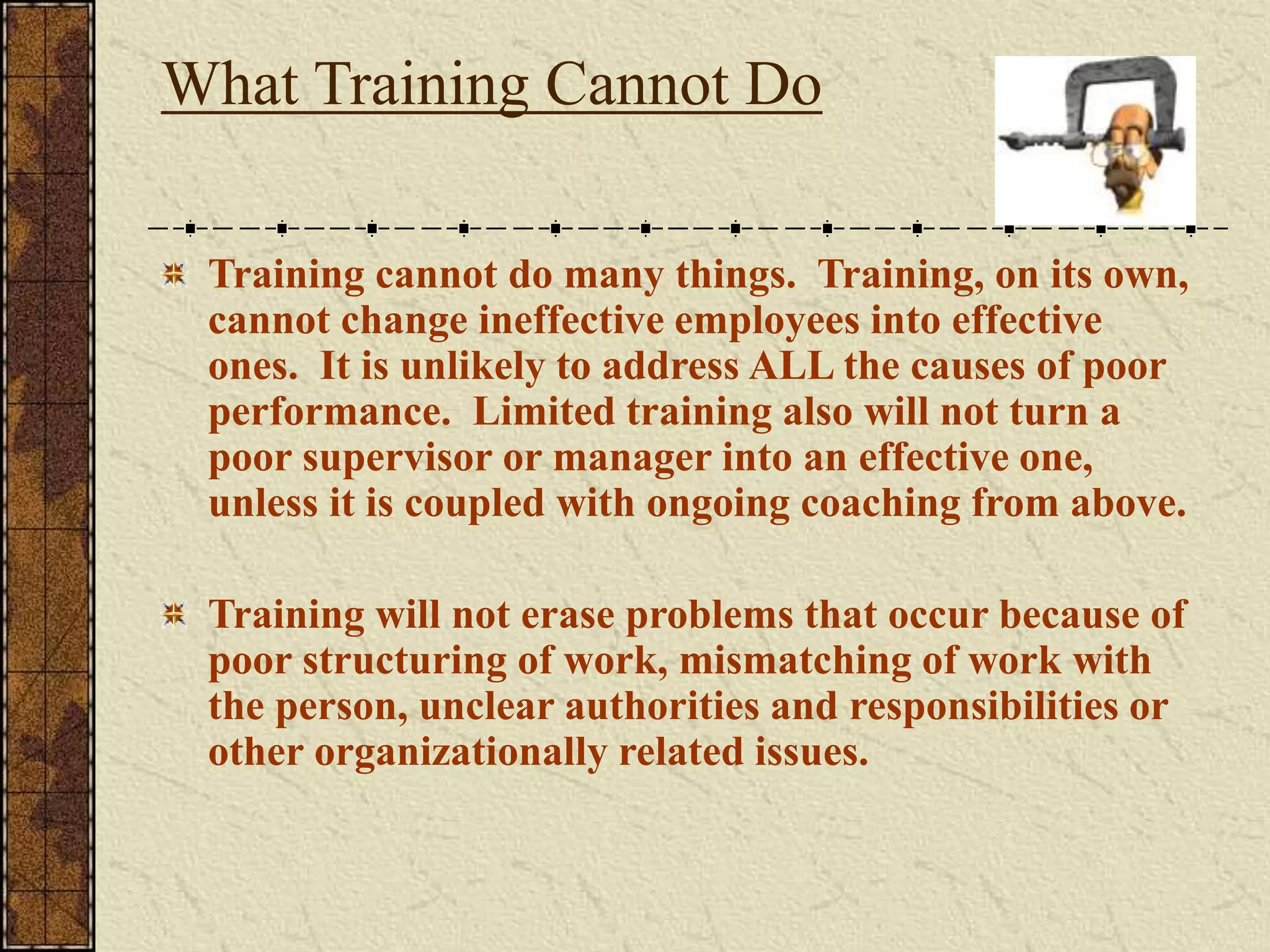 What Training Cannot Do 
Training cannot do many things. Training, on its own, 
cannot change ineffective employees into effective 
ones. It is unlikely to address ALL the causes of poor 
performance. Limited training also will not turn a 
poor supervisor or manager into an effective one, 
unless it is coupled with ongoing coaching from above. 
Training will not erase problems that occur because of 
poor structuring of work, mismatching of work with 
the person, unclear authorities and responsibilities or 
other organizationally related issues. 
 