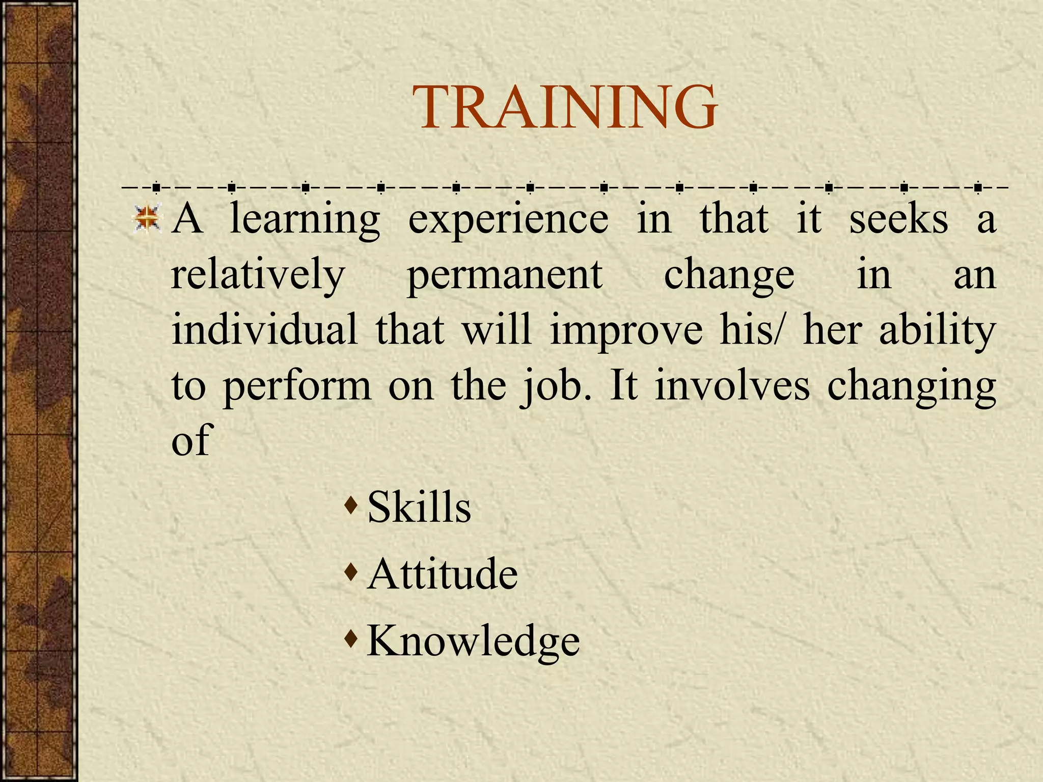 TRAINING 
A learning experience in that it seeks a 
relatively permanent change in an 
individual that will improve his/ her ability 
to perform on the job. It involves changing 
of 
 Skills 
 Attitude 
Knowledge 
 