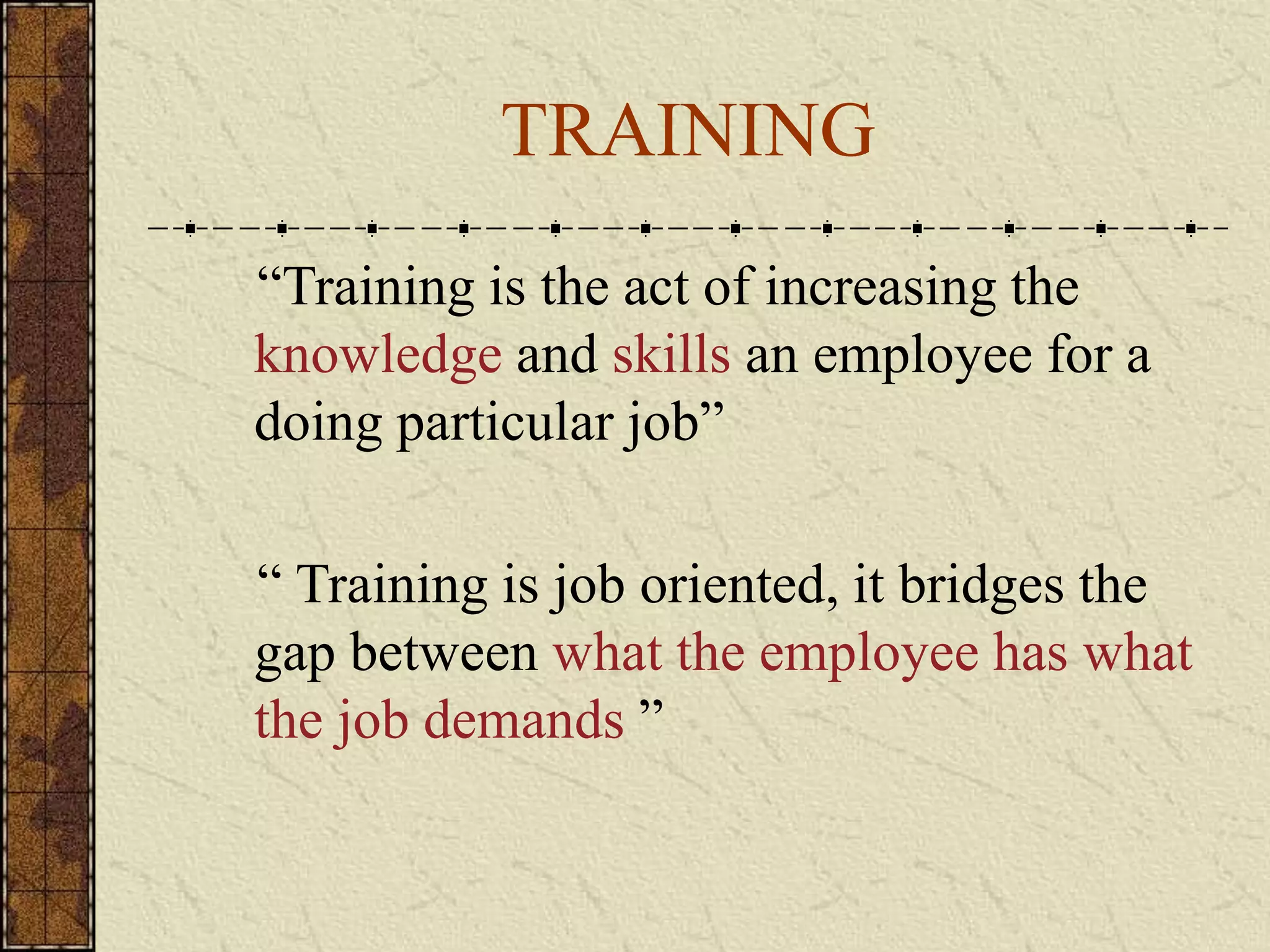 TRAINING 
“Training is the act of increasing the 
knowledge and skills an employee for a 
doing particular job” 
“ Training is job oriented, it bridges the 
gap between what the employee has what 
the job demands ” 
 