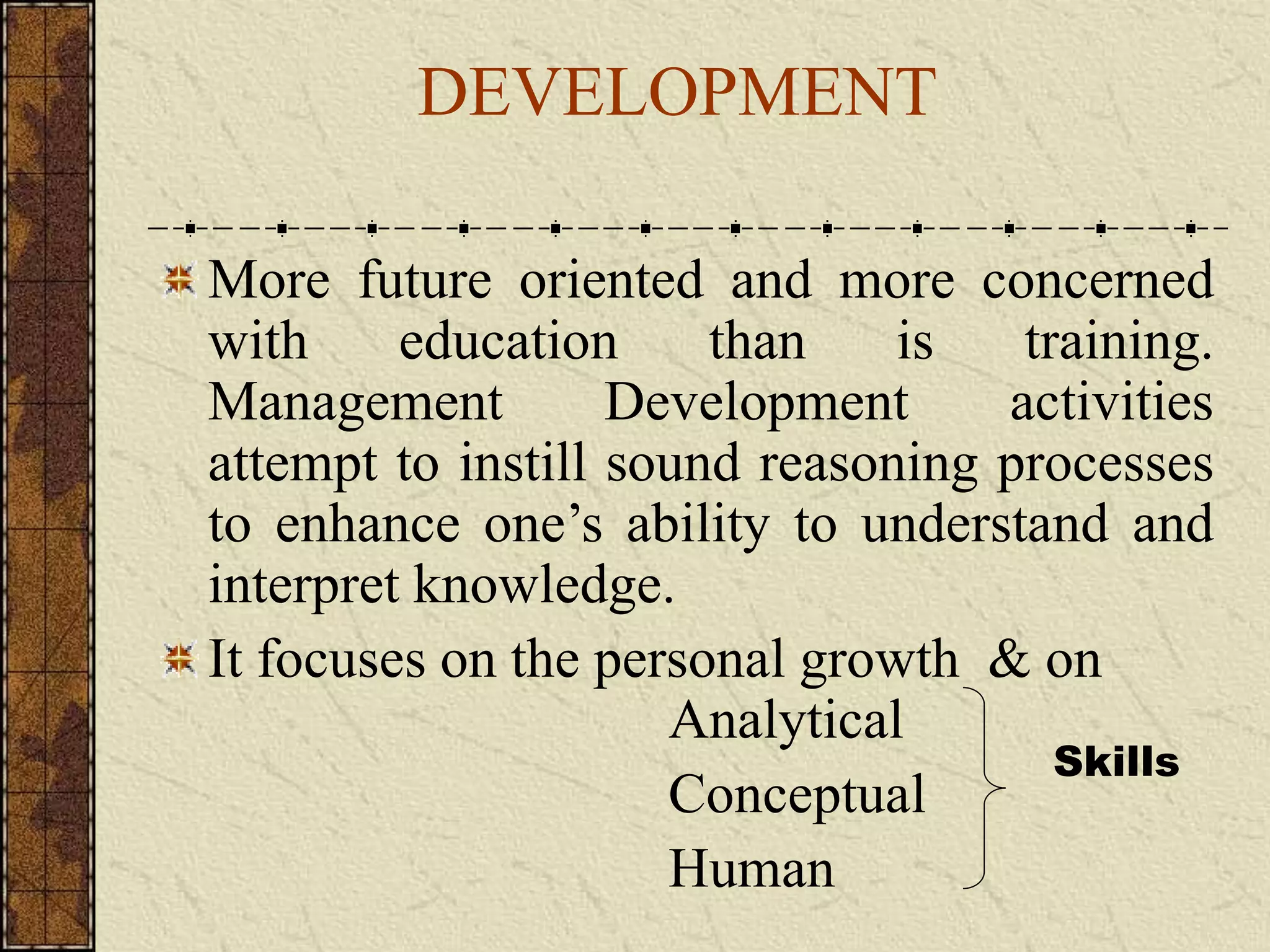 DEVELOPMENT 
More future oriented and more concerned 
with education than is training. 
Management Development activities 
attempt to instill sound reasoning processes 
to enhance one’s ability to understand and 
interpret knowledge. 
It focuses on the personal growth & on 
Analytical 
Conceptual 
Human 
Skills 
 