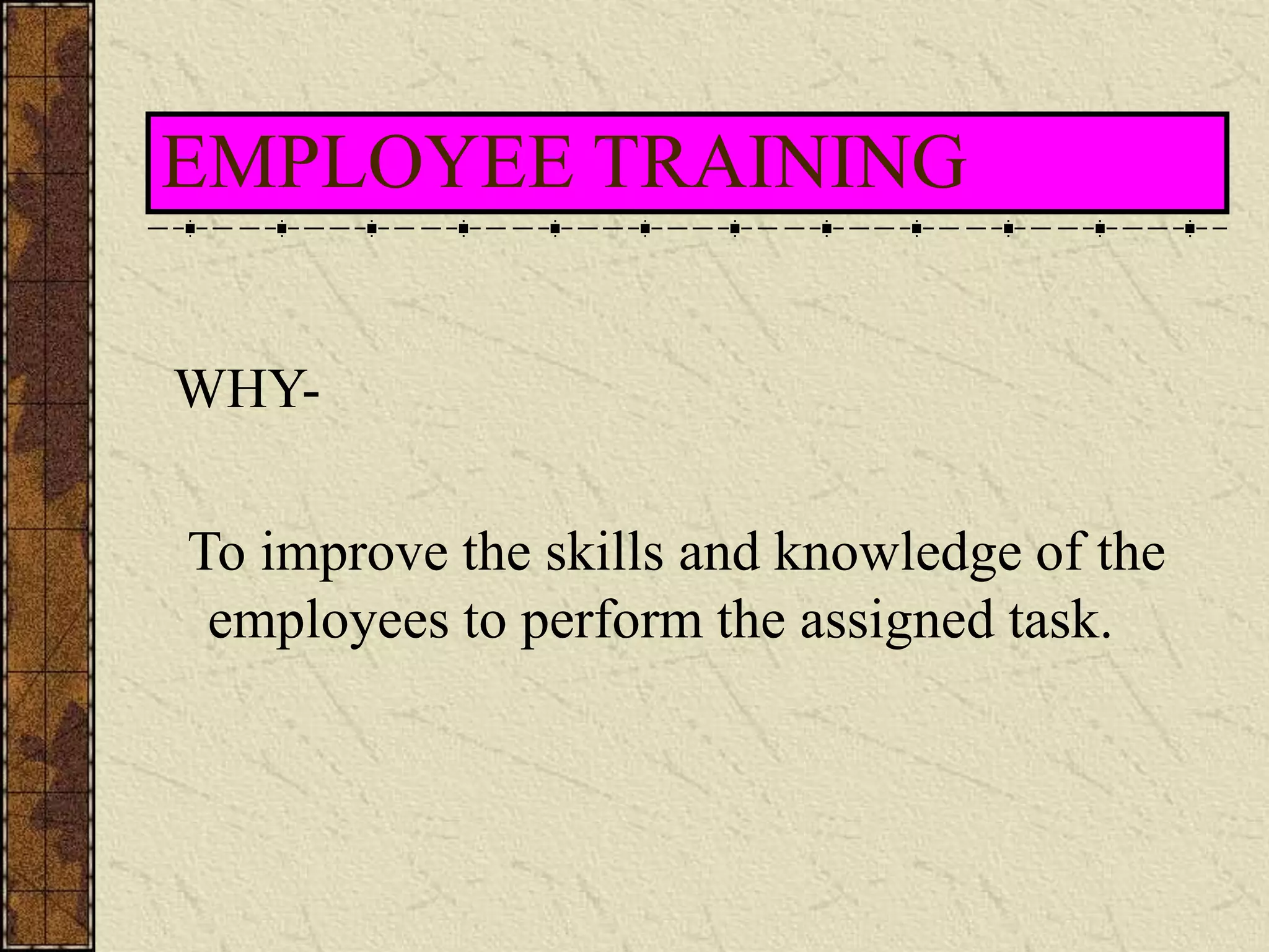 EMPLOYEE TRAINING 
WHY-To 
improve the skills and knowledge of the 
employees to perform the assigned task. 
 