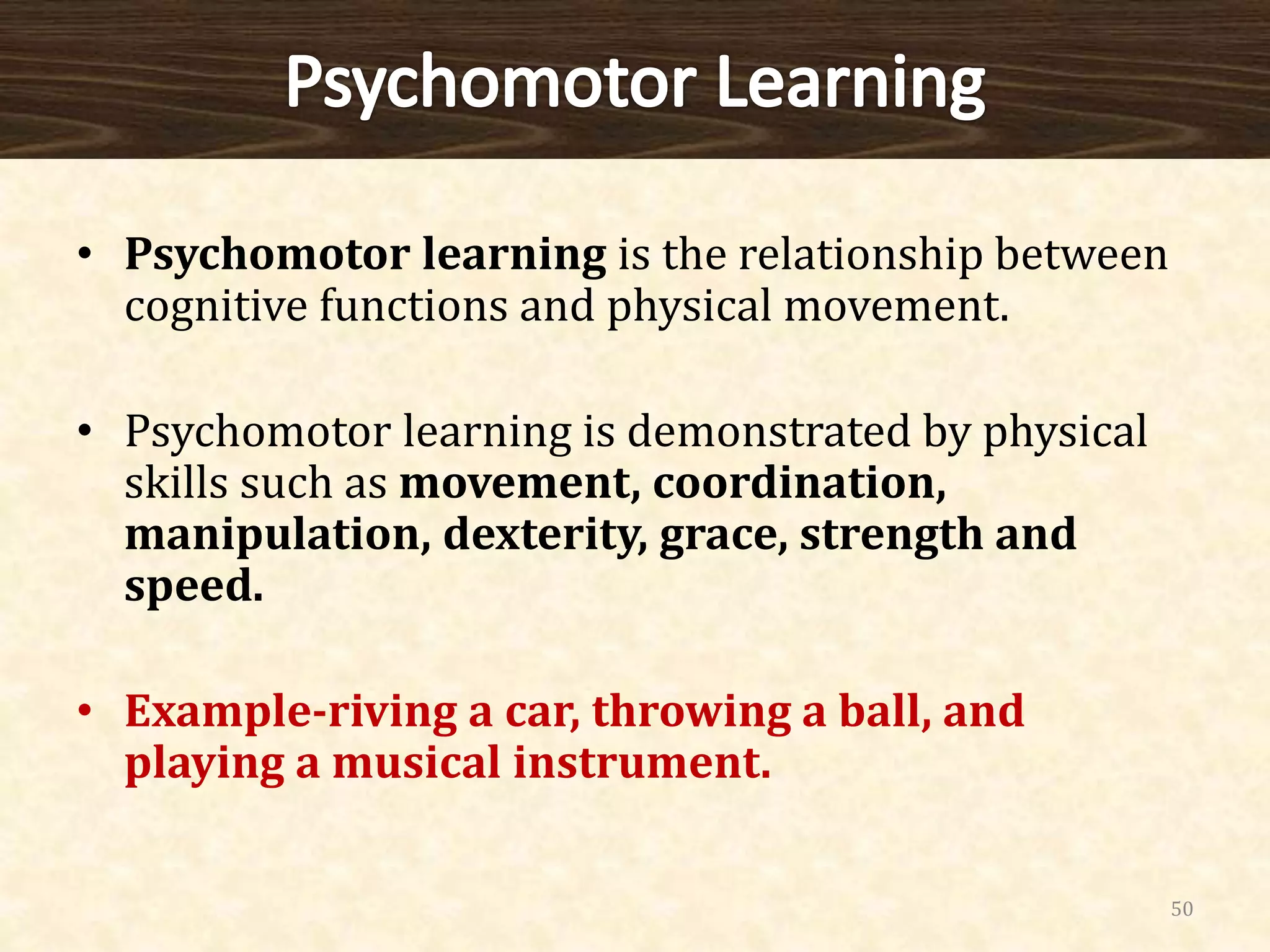• Psychomotor learning is the relationship between
cognitive functions and physical movement.
• Psychomotor learning is demonstrated by physical
skills such as movement, coordination,
manipulation, dexterity, grace, strength and
speed.
• Example-riving a car, throwing a ball, and
playing a musical instrument.
50
 