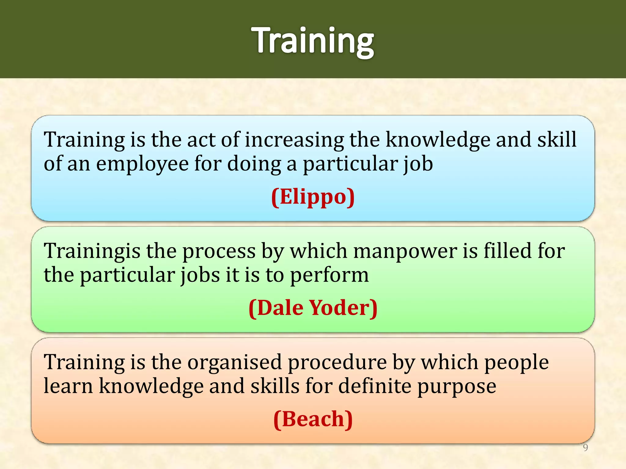 Training is the act of increasing the knowledge and skill
of an employee for doing a particular job
(Elippo)
Trainingis the process by which manpower is filled for
the particular jobs it is to perform
(Dale Yoder)
Training is the organised procedure by which people
learn knowledge and skills for definite purpose
(Beach)
9
 