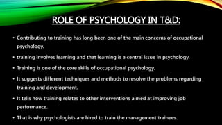 ROLE OF PSYCHOLOGY IN T&D:
• Contributing to training has long been one of the main concerns of occupational
psychology.
• training involves learning and that learning is a central issue in psychology.
• Training is one of the core skills of occupational psychology.
• It suggests different techniques and methods to resolve the problems regarding
training and development.
• It tells how training relates to other interventions aimed at improving job
performance.
• That is why psychologists are hired to train the management trainees.
 