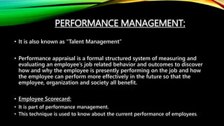 PERFORMANCE MANAGEMENT:
• It is also known as "Talent Management”
• Performance appraisal is a formal structured system of measuring and
evaluating an employee’s job related behavior and outcomes to discover
how and why the employee is presently performing on the job and how
the employee can perform more effectively in the future so that the
employee, organization and society all benefit.
• Employee Scorecard:
• It is part of performance management.
• This technique is used to know about the current performance of employees.
 