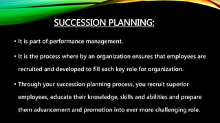 SUCCESSION PLANNING:
• It is part of performance management.
• It is the process where by an organization ensures that employees are
recruited and developed to fill each key role for organization.
• Through your succession planning process, you recruit superior
employees, educate their knowledge, skills and abilities and prepare
them advancement and promotion into ever more challenging role.
 