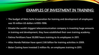 EXAMPLES OF INVESTMENT IN TRAINING:
• The budget of Mets Serla Corporation for training and development of employees
was 10 million US dollars in1995-1996.
• Etisalat the world’s biggest telecommunication company is investing huge amounts
in training and development, they have established their own training academy.
• Fatima Fertilizers have 50,000 hours training to its employees in 2011.
• Atlas Honda Pakistan have spent 2.66 billion for training activities in 2009.
• Bolan Casting have invested 2 million Rs. on employees training in 2011.
 
