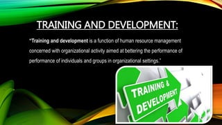 TRAINING AND DEVELOPMENT:
“Training and development is a function of human resource management
concerned with organizational activity aimed at bettering the performance of
performance of individuals and groups in organizational settings.”
 