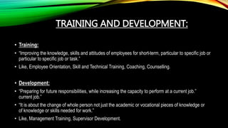 TRAINING AND DEVELOPMENT:
• Training:
• “Improving the knowledge, skills and attitudes of employees for short-term, particular to specific job or
particular to specific job or task.”
• Like, Employee Orientation, Skill and Technical Training, Coaching, Counselling.
• Development:
• “Preparing for future responsibilities, while increasing the capacity to perform at a current job.”
current job.”
• “It is about the change of whole person not just the academic or vocational pieces of knowledge or
of knowledge or skills needed for work.”
• Like, Management Training, Supervisor Development.
 
