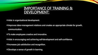 IMPORTANCE OF TRAINING &
DEVELOPMENT:
Aids in organizational development.
Improves labor-management relations and creates an appropriate climate for growth,
communication.
To make employees creative and innovative.
Aids in encouraging and achieving self-development and self-confidence.
Increases job satisfaction and recognition.
Develops a sense of growth in learning.
 
