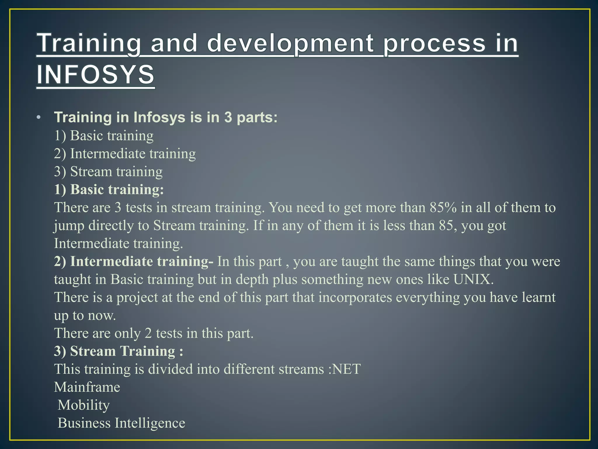 • Training in Infosys is in 3 parts:
1) Basic training
2) Intermediate training
3) Stream training
1) Basic training:
There are 3 tests in stream training. You need to get more than 85% in all of them to
jump directly to Stream training. If in any of them it is less than 85, you got
Intermediate training.
2) Intermediate training- In this part , you are taught the same things that you were
taught in Basic training but in depth plus something new ones like UNIX.
There is a project at the end of this part that incorporates everything you have learnt
up to now.
There are only 2 tests in this part.
3) Stream Training :
This training is divided into different streams :NET
Mainframe
Mobility
Business Intelligence
 
