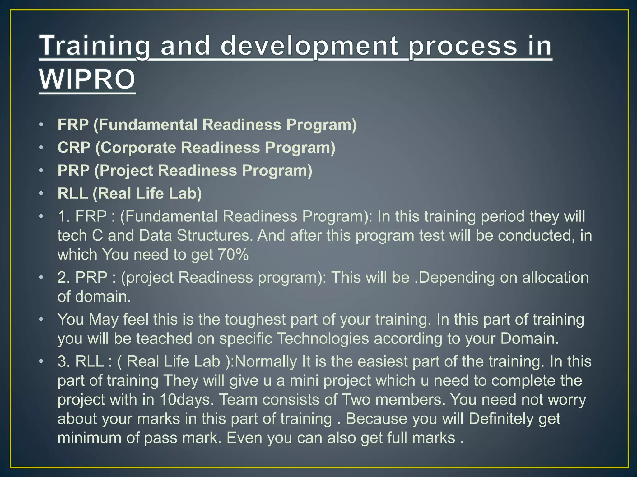 • FRP (Fundamental Readiness Program)
• CRP (Corporate Readiness Program)
• PRP (Project Readiness Program)
• RLL (Real Life Lab)
• 1. FRP : (Fundamental Readiness Program): In this training period they will
tech C and Data Structures. And after this program test will be conducted, in
which You need to get 70%
• 2. PRP : (project Readiness program): This will be .Depending on allocation
of domain.
• You May feel this is the toughest part of your training. In this part of training
you will be teached on specific Technologies according to your Domain.
• 3. RLL : ( Real Life Lab ):Normally It is the easiest part of the training. In this
part of training They will give u a mini project which u need to complete the
project with in 10days. Team consists of Two members. You need not worry
about your marks in this part of training . Because you will Definitely get
minimum of pass mark. Even you can also get full marks .
 