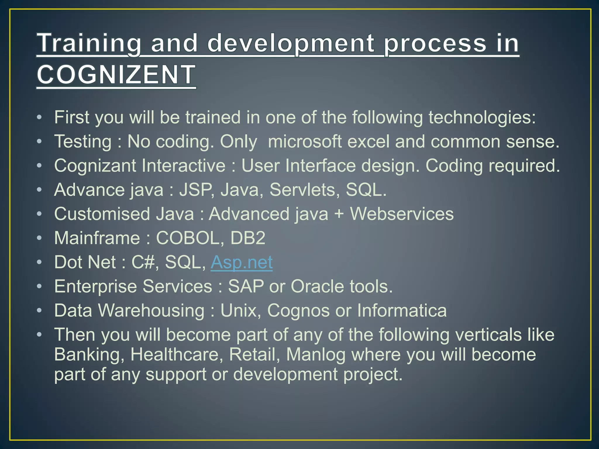 • First you will be trained in one of the following technologies:
• Testing : No coding. Only microsoft excel and common sense.
• Cognizant Interactive : User Interface design. Coding required.
• Advance java : JSP, Java, Servlets, SQL.
• Customised Java : Advanced java + Webservices
• Mainframe : COBOL, DB2
• Dot Net : C#, SQL, Asp.net
• Enterprise Services : SAP or Oracle tools.
• Data Warehousing : Unix, Cognos or Informatica
• Then you will become part of any of the following verticals like
Banking, Healthcare, Retail, Manlog where you will become
part of any support or development project.
 