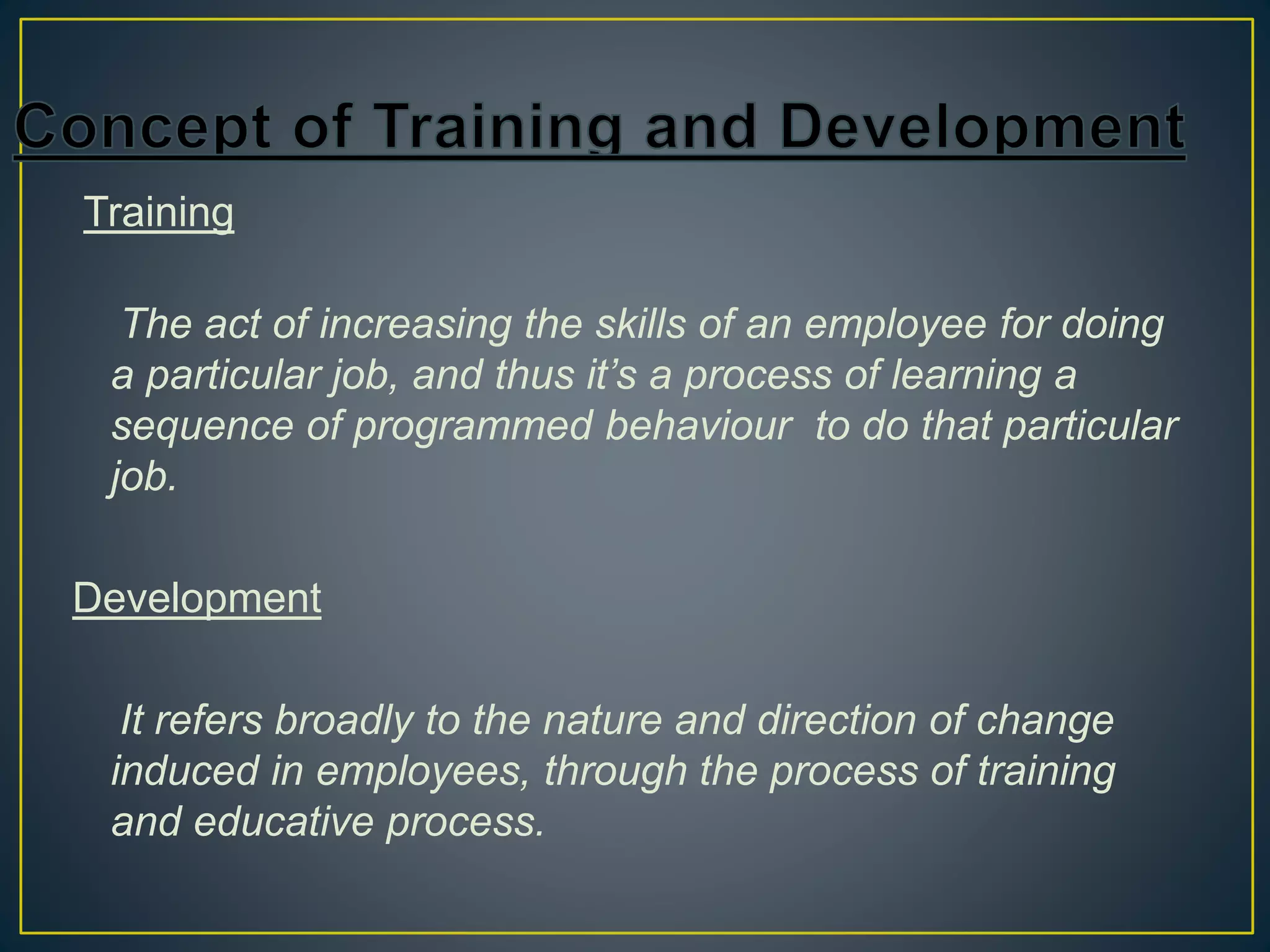Training
The act of increasing the skills of an employee for doing
a particular job, and thus it’s a process of learning a
sequence of programmed behaviour to do that particular
job.
Development
It refers broadly to the nature and direction of change
induced in employees, through the process of training
and educative process.
 