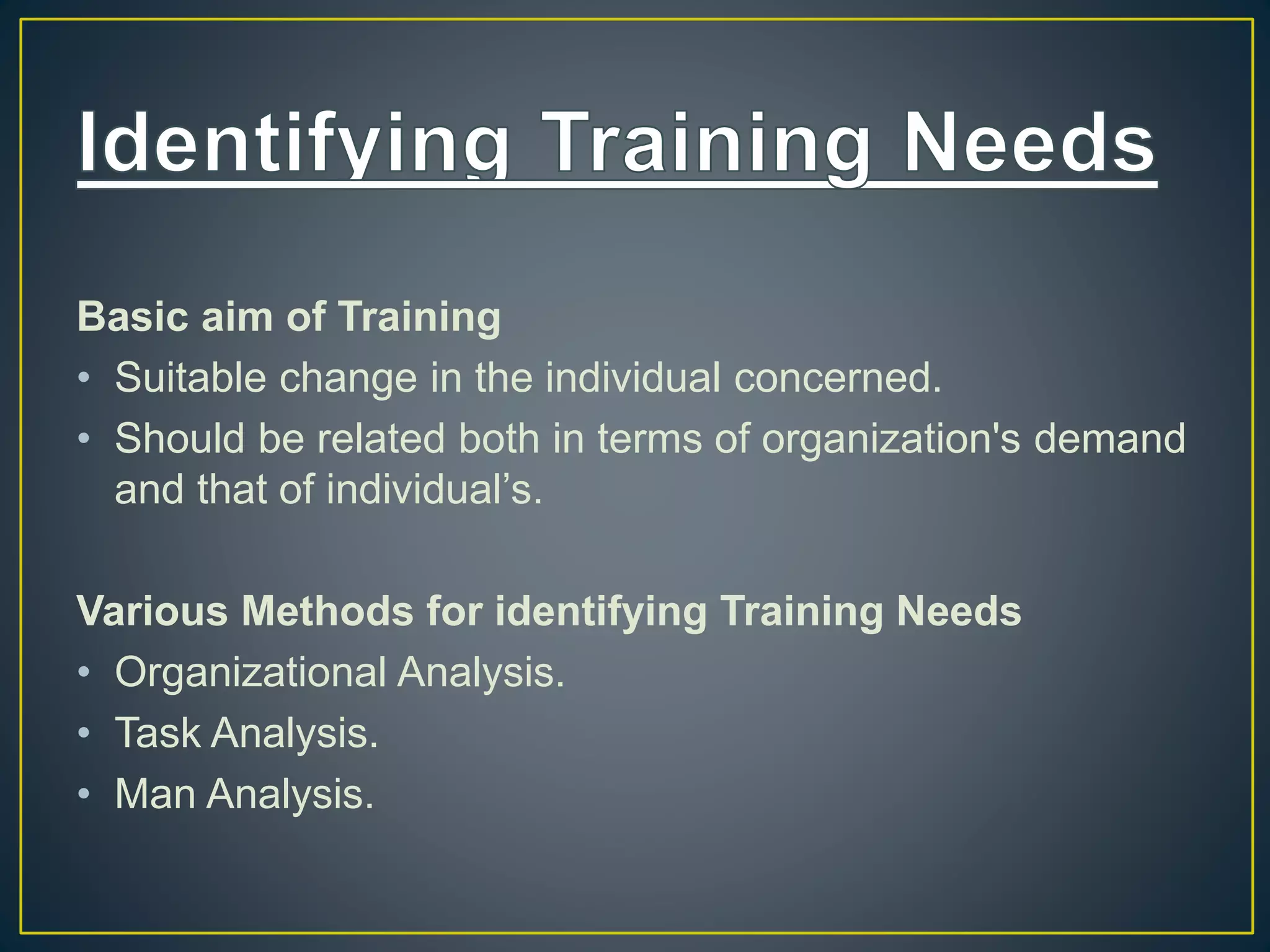 Basic aim of Training
• Suitable change in the individual concerned.
• Should be related both in terms of organization's demand
and that of individual’s.
Various Methods for identifying Training Needs
• Organizational Analysis.
• Task Analysis.
• Man Analysis.
 