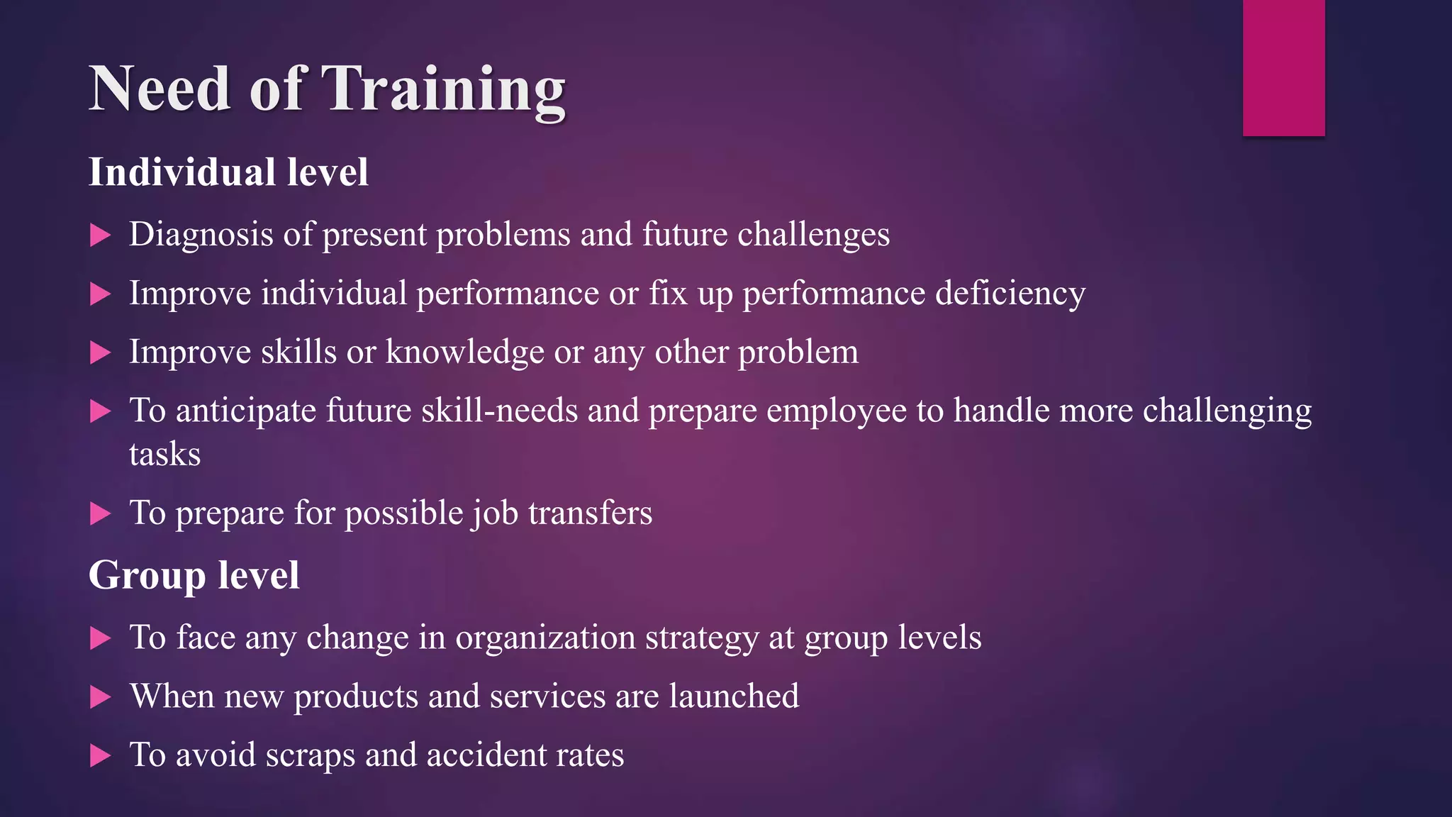 Need of Training
Individual level
 Diagnosis of present problems and future challenges
 Improve individual performance or fix up performance deficiency
 Improve skills or knowledge or any other problem
 To anticipate future skill-needs and prepare employee to handle more challenging
tasks
 To prepare for possible job transfers
Group level
 To face any change in organization strategy at group levels
 When new products and services are launched
 To avoid scraps and accident rates
 