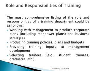 The most comprehensive listing of the role and
responsibilities of a training department could be
as follows:
 Working with management to produce corporate
plans (including manpower plans) and business
strategies
 Producing training policies, plans and budgets
 Providing training inputs to management
development
 Selecting trainees (e.g. student trainees,
graduates, etc.)
Komal Gangi, Faculty, TIAS
 