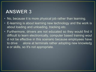 • No, because it is more physical job rather than learning.
• E-learning is about learning new technology and the work is
about loading and unloading, tracking etc.
• Furthermore, drivers are not educated so they would find it
difficult to learn electronically, computer based training woul
d not be effective in this scenario because employees have
to drive alone at terminals rather adopting new knowledg
e or skills, so It's not appropriate.
 