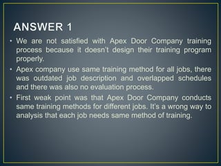 • We are not satisfied with Apex Door Company training
process because it doesn’t design their training program
properly.
• Apex company use same training method for all jobs, there
was outdated job description and overlapped schedules
and there was also no evaluation process.
• First weak point was that Apex Door Company conducts
same training methods for different jobs. It’s a wrong way to
analysis that each job needs same method of training.
 