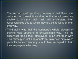 • The second weak point of company is that there was
outdated job descriptions due to that employees are
unable to analysis their task and understand their
responsibilities due to which they are doing work on their
own way.
• Third point was that the company’s whole process of
training was structure in unsystematic way. The top
supervisor trains their employees in an improper way.
This strategy is not appropriate to train new employees
perfectly hence, company should hire an expert to train
their employees effectively.
 