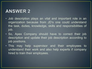 • Job description plays an vital and important role in an
organization because from JD’s one could understand
the task, duties, knowledge, skills and responsibilities of
job.
• So, Apex Company should have to correct their job
description and update their job description according to
job positions.
• This may help supervisor and their employees to
understand their work and also help experts if company
hired to train their employees.
 
