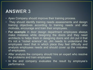 • Apex Company should improve their training process.
• They should identify training needs assessments and design
training objectives according to training needs and also
motivate, encourage and train their employees.
• For example in door design department employees always
make mistakes while designing the doors and they need
architects to helps them in designing doors and Jim put it that
it’s not a “rocket science” so, Jim needs to understand the
employees need that in which place they feel difficulty and
analysis employees needs and should cover up the mistakes
of employees.
• After analysis the company should hire an expert who resolve
the problems and train employees.
• In the end company evaluates the result by employee’s
performance.
 