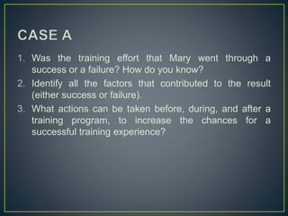 1. Was the training effort that Mary went through a
success or a failure? How do you know?
2. Identify all the factors that contributed to the result
(either success or failure).
3. What actions can be taken before, during, and after a
training program, to increase the chances for a
successful training experience?
 