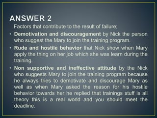 Factors that contribute to the result of failure;
• Demotivation and discouragement by Nick the person
who suggest the Mary to join the training program.
• Rude and hostile behavior that Nick show when Mary
apply the thing on her job which she was learn during the
training.
• Non supportive and ineffective attitude by the Nick
who suggests Mary to join the training program because
he always tries to demotivate and discourage Mary as
well as when Mary asked the reason for his hostile
behavior towards her he replied that trainings stuff is all
theory this is a real world and you should meet the
deadline.
 