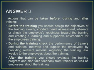 Actions that can be taken before, during and after
training:
• Before the training you should design the objectives of
the training clearly, conduct need assessment, observe
or check the employee’s readiness toward the training
and creating a learning and supportive environment for
the employees training.
• During the training check the performance of trainers
and trainees, motivate and support the employees by
providing relevant material regarding the training, ask
weekly to the employees about the training.
• After the training you should evaluate the training
program and also take feedback from trainers as well as
employees about the training.
 