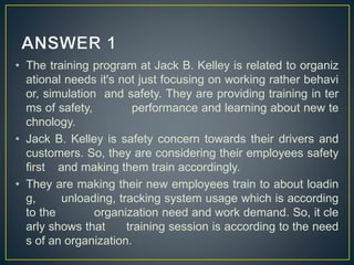 • The training program at Jack B. Kelley is related to organiz
ational needs it's not just focusing on working rather behavi
or, simulation and safety. They are providing training in ter
ms of safety, performance and learning about new te
chnology.
• Jack B. Kelley is safety concern towards their drivers and
customers. So, they are considering their employees safety
first and making them train accordingly.
• They are making their new employees train to about loadin
g, unloading, tracking system usage which is according
to the organization need and work demand. So, it cle
arly shows that training session is according to the need
s of an organization.
 